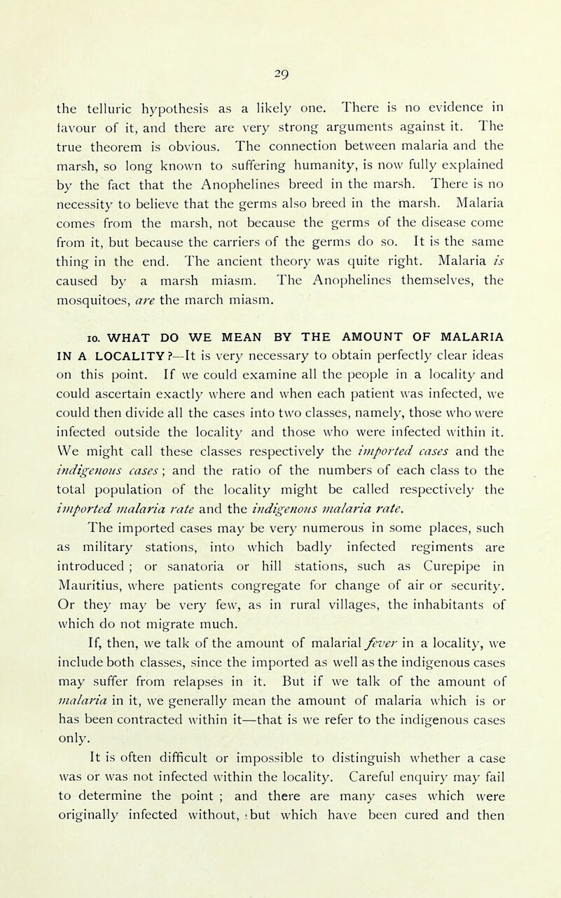 the telluric hypothesis as a likely one. There is no evidence in favour of it, and there are very strong arguments against it. The true theorem is obvious. The connection between malaria and the marsh, so long known to suffering humanity, is now fully explained by the fact that the Anophelines breed in the marsh. There is no necessity to believe that the germs also breed in the marsh. Malaria comes from the marsh, not because the germs of the disease come from it, but because the carriers of the germs do so. It is the same thing in the end. The ancient theory was quite right. Malaria is caused by a marsh miasm. The Anophelines themselves, the mosquitoes, are the march miasm. 10. WHAT DO WE MEAN BY THE AMOUNT OF MALARIA IN A LOCALITY?—It is very necessary to obtain perfectly clear ideas on this point. If we could examine all the people in a locality and could ascertain exactly where and when each patient was infected, we could then divide all the cases into two classes, namely, those who were infected outside the locality and those who were infected within it. We might call these classes respectively the imported cases and the indigenous cases; and the ratio of the numbers of each class to the total population of the locality might be called respectively the imported malaria rate and the indigenous malaria rate. The imported cases may be very numerous in some places, such as military stations, into which badly infected regiments are introduced ; or sanatoria or hill stations, such as Curepipe in Mauritius, where patients congregate for change of air or securit}-. Or they may be very few, as in rural villages, the inhabitants of which do not migrate much. If, then, we talk of the amount of malarial fever in a locality, we include both classes, since the imported as well as the indigenous cases may suffer from relapses in it. But if we talk of the amount of malaria in it, we generally mean the amount of malaria which is or has been contracted within it—that is we refer to the indigenous cases only. It is often difficult or impossible to distinguish whether a case was or was not infected within the locality. Careful enquiry may fail to determine the point ; and there are many cases which were originally infected without, - but which have been cured and then