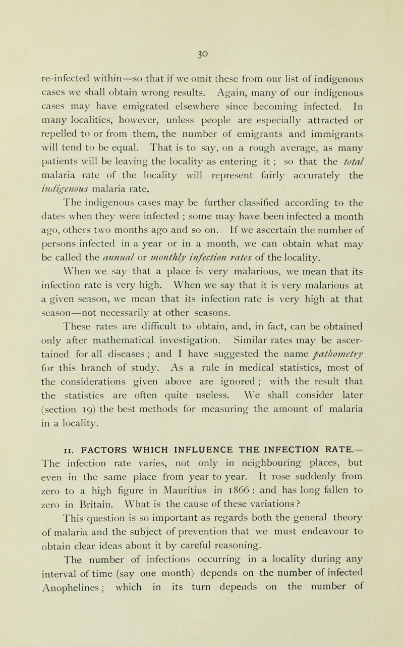 re-infected within—so that if we omit these from our h'st of indigenous cases we shall obtain wrong results. Again, many of our indigenous cases may have emigrated elsewhere since becoming infected. In many localities, however, unless people are especially attracted or repelled to or from them, the number of emigrants and immigrants will tend to be equal. That is to say, on a rough average, as many patients will be leaving the locality as entering it ; so that the total malaria rate of the locality will represent fairl}' accuratel}' the indigenous malaria rate. The indigenous cases may be further classified according to the dates when they were infected ; some may have been infected a month ago, others two months ago and so on. If we ascertain the number of persons infected in a year or in a month, we can obtain what may be called the atmunl or monthly infection rates of the locality. When we say that a place is very malarious, we mean that its infection rate is very high. When we say that it is very malarious at a given season, we mean that its infection rate is very high at that season—not necessarily at other seasons. The.se rates are difficult to obtain, and, in fact, can be obtained only after mathematical investigation. Similar rates may be ascer- tained for all diseases ; and I have suggested the name pat/iovietry for this branch of study. As a rule in medical statistics, most of the considerations given above are ignored ; with the result that the statistics are often quite useless. We shall consider later (section 19) the best methods for measuring the amount of malaria in a localit)'. II. FACTORS WHICH INFLUENCE THE INFECTION RATE.— The infection rate varies, not only in neighbouring places, but even in the same place from year to year. It rose suddenly from zero to a high figure in Mauritius in 1866 : and has long fallen to zero in Britain. What is the cause of these variations ? This question is so important as regards both the general theory of malaria and the subject of prevention that we must endeavour to obtain clear ideas about it by careful reasoning. The number of infections occurring in a locality during any interval of time (say one month) depends on the number of infected Anophelines; which in its turn depends on the number of
