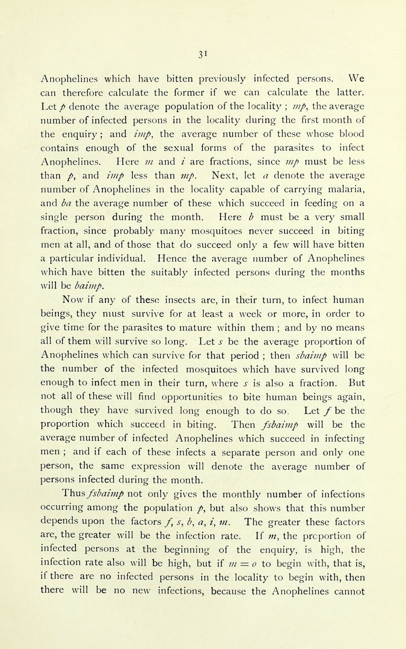 Anophelines which have bitten previously infected persons. We can therefore calculate the former if we can calculate the latter. Let p denote the average population of the locality ; ;///, the average number of infected persons in the locality during the first month of the enquiry; and /////, the average number of these whose blood contains enough of the sexual forms of the parasites to infect Anophelines. Here ;// and i are fractions, since mp must be less than p, and imp less than Next, let a denote the average number of Anophelines in the locality capable of carrying malaria, and ba the average number of these which succeed in feeding on a single person during the month. Here b must be a very small fraction, since probably many mosquitoes never succeed in biting men at all, and of those that do succeed only a few will have bitten a particular individual. Hence the average number of Anophelines which have bitten the suitably infected persons during the months will be baimp. Now if any of these insects are, in their turn, to infect human beings, they must survive for at least a week or more, in order to give time for the parasites to mature within them ; and by no means all of them will survive so long. Let s be the average proportion of Anophelines which can survive for that period ; then sbaimp will be the number of the infected mosquitoes which have survived long enough to infect men in their turn, Avhere s is also a fraction. But not all of these will find opportunities to bite human beings again, though they have survived long enough to do so. Let _/be the proportion which succeed in biting. Then fsbaimp will be the average number of infected Anophelines which succeed in infecting men ; and if each of these infects a separate person and only one person, the same expression will denote the average number of persons infected during the month. Thus fsbaimp not only gives the monthly number of infections occurring among the population but also shows that this number depends upon the factors /, s, b, a, i, in. The greater these factors are, the greater will be the infection rate. If m, the proportion of infected persons at the beginning of the enquiry, is high, the infection rate also will be high, but if ;// = o io begin with, that is, if there are no infected persons in the locality to begin with, then there will be no new infections, because the Anophelines cannot