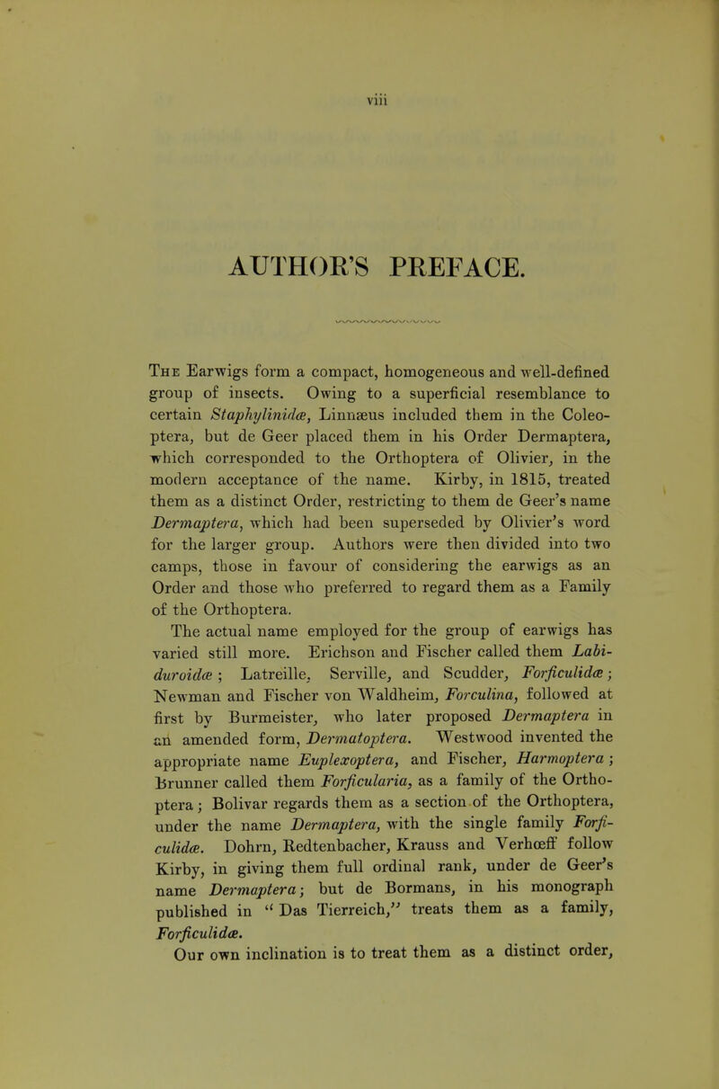 Vlll AUTHOR'S PREFACE. The Earwigs form a compact, homogeneous and well-defined group of insects. Owing to a superficial resemblance to certain Staphylinida, Linnseus included them in the Coleo- ptera, but de Geer placed them in his Order Dermaptera, which corresponded to the Orthoptera of Olivier^ in the modern acceptance of the name. Kirby, in 1815, treated them as a distinct Order, restricting to them de Geer's name Dermaptei'a, which had been superseded by Olivier's word for the larger group. Authors were then divided into two camps, those in favour of considering the earwigs as an Order and those who preferred to regard them as a Family of the Orthoptera. The actual name employed for the group of earwigs has varied still more. Erichson and Fischer called them Labi- duroidce; Latreille, Serville, and Scudder, Forficulidce; Newman and Fischer von Waldheim, Forculxna, followed at first by Burmeister, who later proposed Dermaptera in all amended form, Bermatoptera. Westwood invented the appropriate name Euplexoptera, and Fischer, Harmoptera; Brunner called them Forficularia, as a family of the Ortho- ptera; Bolivar regards them as a section of the Orthoptera, under the name Dermaptera, with the single family Forfi- culidce. Dohrn, Redtenbacher, Krauss and Verhoeff follow Kirby, in giving them full ordinal rank, under de Geer's name Dermaptera; but de Bormans, in his monograph published in  Das Tierreich, treats them as a family, Forficulidce. Our own inclination is to treat them as a distinct order,