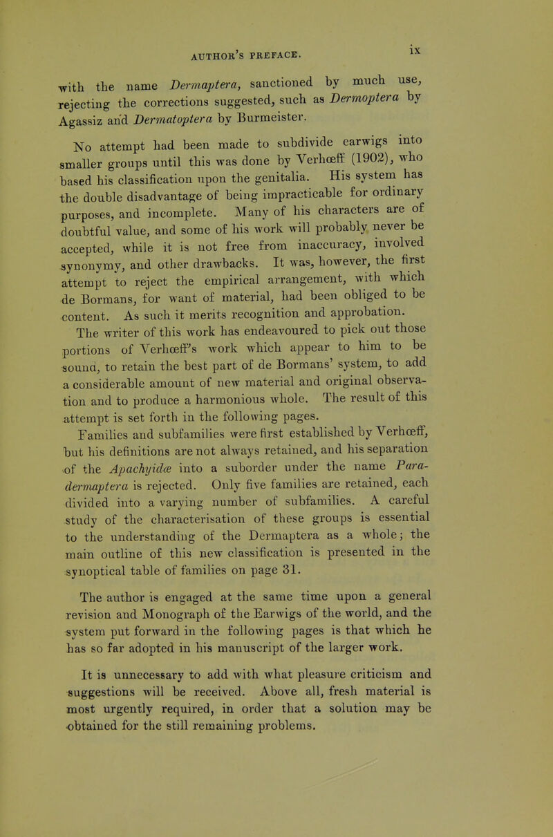 with the name Dermaptera, sanctioned by much use, rejecting the corrections suggested, such as Dermoptera by Agassiz and Dermatoptera by Burmeister. No attempt had been made to subdivide earwigs into smaller groups until this was done by Verhceff (1902), who based his classification upon the genitalia. His system has the double disadvantage of being impracticable for ordinary purposes, and incomplete. Many of his characters are of doubtful value, and some of his work will probably never be accepted, while it is not free from inaccuracy, involved synonymy, and other drawbacks. It was, however, the first attempt to reject the empirical arrangement, with which de Bormans, for want of material, had been obliged to be content. As such it merits recognition and approbation. The writer of this work has endeavoured to pick out those portions of Verhceff's work which appear to him to be sound, to retain the best part of de Bormans' system, to add a considerable amount of new material and original observa- tion and to produce a harmonious whole. The result of this attempt is set forth in the following pages. Families and subfamilies were first established by VerhoefF, but his definitions are not always retained, and his separation of the Apachyidce into a suborder under the name Para- dermaptera is rejected. Only five families are retained, each divided into a varying number of subfamilies. A careful study of the characterisation of these groups is essential to the understanding of the Dermaptera as a whole; the main outline of this new classification is presented in the synoptical table of families on page 31. The author is engaged at the same time upon a general revision and Monograph of the Earwigs of the world, and the system put forward in the following pages is that which he has so far adopted in his manuscript of the larger work. It is unnecessary to add with what pleasure criticism and suggestions will be received. Above all, fresh material is most urgently required, in order that a solution may be obtained for the still remaining problems.