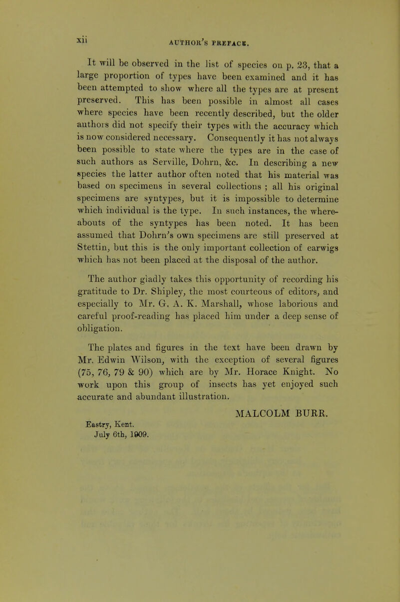 It will be observed in the list of species on p. 23, that a large proportion of types have been examined and it has been attempted to show where all the types are at present preserved. This has been possible in almost all cases where species have been recently described, but the older authors did not specify their types with the accuracy which is now considered necessary. Consequently it has not always been possible to state where the types are in the case of such authors as Serville, Dohrn, &c. In describing a new species the latter author often noted that his material was based on specimens in several collections ; all his original specimens are syntypes, but it is impossible to determine which individual is the type. In such instances, the where- abouts of the syntypes has been noted. It has been assumed that Dohrn''s own specimens are still preserved at Stettin, but this is the only important collection of earwigs which has not been placed at the disposal of the author. The author gladly takes this opportunity of recording his gratitude to Dr. Shipley, the most cou.rteous of editors, and especially to Mr. G. A. K. Marshall, whose laborious and careful proof-reading has placed him under a deep sense of obligation. The plates and figures in the text have been drawn by Mr. Edwin Wilson, with the exception of several figures (75, 76, 79 & 90) which are by Mr. Horace Knight. No work upon this group of insects has yet enjoyed such accurate and abundant illustration. MALCOLM BURR. Eastry, Kent. July 6th, 1909.