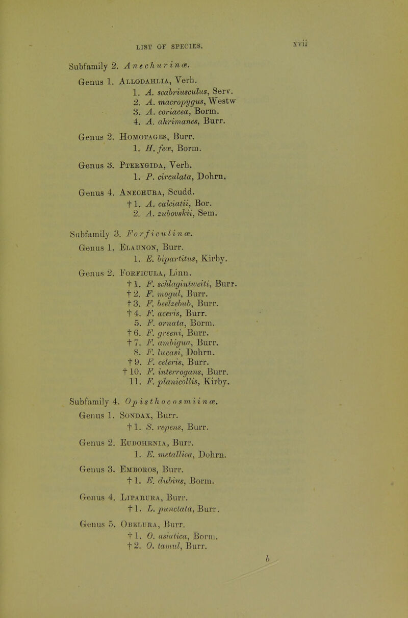 Subfamily 2. A n ech u r i nce. Genus 1. Allodahlia, Verb. 1. A. scabyiusculus, Serv. 2. A. macropygus, Westw 3. A. coriacea, Borm, 4. A. ahrimanes, Burr. Genus 2. Homotages, Burr. 1. H.fece, Borm. Genus 3. Ptebygida, Verb. 1. P. circulata, Dobrn, Genus 4. Anechuea, Scudd. fl. A. calciatii, Bor. 2. A. zuhovsTcii, Sem. Subfamily 3. Forficulince. Genus 1. Elaunon, Burr. 1. E. bipartitus, Kirby. Genus 2. Fobeicula, Linn. 11. F. sclilagintweiti. Burr. 12. F. mogul, Burr. t3. F. beelzebub, Burr. 14. F. aceris, Burr. 5. F. orncita, Borm. 16. F. greeni. Burr. t 7. F. ambigiia, Burr. 8. F. liicasi, Dohrn. 19. F. celeris, Burr. 110. F. interrogans, Burr. 11. F. planicoUis, Kirby. Subfamily 4. Opisthocnsmiince. Genus 1. Sondax, Burr. tl. S. repens. Burr. Genus 2. Ectjdohbnia, Burr. 1. E. metalUca, Dohrn. Genus 3. Embobos, Burr. 11. E. dubius, Borm. Genus 4. Lipabuba, Burr. fl. L. pmictata, }i\\n-. Genus 5. Obeluba, Burr. t 1. 0. usiatica, Borm. 12. 0. tainul, Burr.