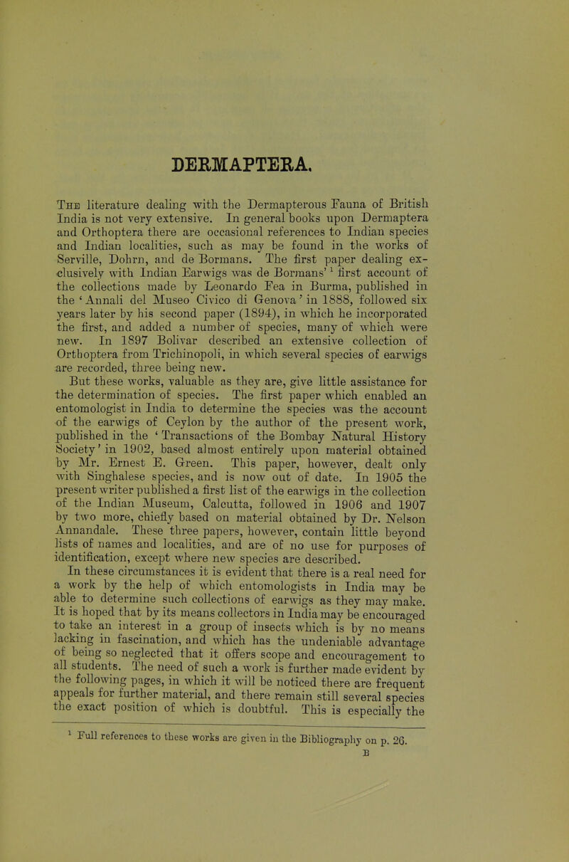 DEEMAPTERA, The literature dealing with the Dermapterous Eauna of British India is not very extensive. In general books upon Dermaptera and Orthoptera there are occasional references to Indian species and Indian localities, such as may be found in the works of Serville, Dohrn, and de Bormans. The first paper dealing ex- •clusively with Indian Earwigs was de Bormans' ^ first account of the coliectious made by Leonardo Eea in Burma, pubhshed in the 'Aunali del Museo Civico di Genova'in 1888, followed six years later by his second paper (1894), in which he incorporated the first, and added a number of species, many of which were new. In 1897 Bolivar described an extensive collection of Ortboptera from Trichinopoli, in which several species of earwigs are recorded, three being new. But these works, valuable as they are, give little assistance for the determination of species. The first paper which enabled an entomologist in India to determine the species was the account of the earwigs of Ceylon by the author of the present work, published in the ' Transactions of the Bombay Natural History Society'in 1902, based almost entirely upon material obtained by Mr. Ernest E. Green. This paper, however, dealt only with Singhalese species, and is now out of date. In 1905 the present writer published a first list of the earwigs in the collection of the Indian Museum, Calcutta, followed in 1906 and 1907 by two more, chiefly based on material obtained by Dr. Nelson Annandale. These three papers, however, contain little beyond lists of names and localities, and are of no use for purposes of identification, except where new species are described. In these circumstances it is evident that there is a real need for a work by the help of which entomologists in India may be able to determine such collections of earwigs as they may make. It is hoped that by its means collectors in India may be encouraged to take an interest in a group of insects which is by no means jacking in fascination, and which has the undeniable advantage of being so neglected that it offers scope and encouragement to all students. The need of such a work is further made evident by the following pages, in which it will be noticed there are frequent appeals for further material, and there remain still several species the exact position of which is doubtful. This is especially the ^ Full references to these works are giren in the Bibliography on p. 26. B