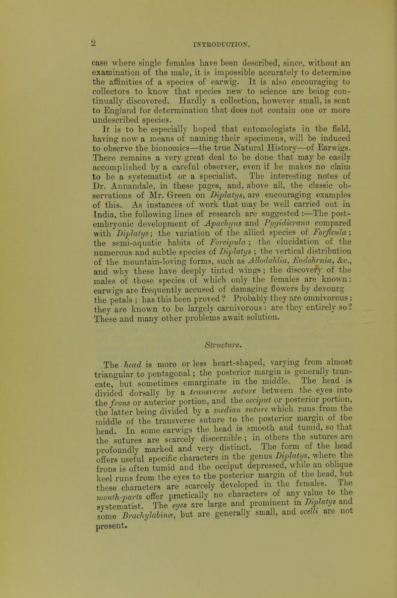 case where single females have been described, since, without an examination of the male, it is impossible accurately to determine the affinities of a species oC earwig. It is also encouraging to collectors to know that species new to science are being con- tinually discovered. Hardly a collection, however small, is sent to England for determination that does not contain one or more undescribed species. It is to be especially hoped that entomologists in the field, having now a means of naming their specimens, will be induced to observe the bionomics—the true Natural History—of Earwigs. There remains a very great deal to be done that may be easily accomplished by a careful observer, even if he makes no claim to be a systematist or a specialist. The interesting notes of Dr. Annandale, in these pages, and, above all, the classic ob- servations of Mr. Green on Diplatys, are encouraging examples of this. As instances of work that may be well carried out in India, the following lines of research are suggested :—The post- embryonic development of A'pachyus and Pygidicrana compared with Diplatys; the variation of the allied species of Forficula; the semi-aquatic habits of Forcipula; the elucidation of the numerous and subtle species of Diplatys ; the vertical distribution of the mountain-loving forms, such as AlhdcMia, EudoJirnia, &c., and why these have deeply tinted wings; the discovery of the males of those species of which only the females are known: earwigs are frequently accused of damaging flowers by devourg the petals ; has this been proved ? Probably they are omnivorous ; they are known to be largely carnivorous : are they entirely so? These and many other problems await solution. Stmcture. The head is more or less heart-shaped, varying from almost triangular to pentagonal; the posterior margin is generally trun- cate, but sometimes emarginate in the middle. The head is divided dorsally by a transverse suture between the eyes mto the frons or anterior portion, and the ocdjmt or posterior portion, the latter being divided by a median suture which runs from the middle of the transverse suture to the posterior margin of the head In some earwigs the head is smooth and tumid, so that the sutures are scarcely discernible; in others the sutui-es are profoundly marked and very distinct. The form of the head offers useful specific characters in the genus Diplatys, where the frons is often tumid and the occiput depressed, while an obhque keel runs from the eyes to the posterior margin of the head, but these characters are scarcely developed m the females. The mouih-'parts offer practically no characters of any value to the systematist. The eyes are large and prominent m Diplatys and some Brachylabina', but are generally small, and ocelh are not present.