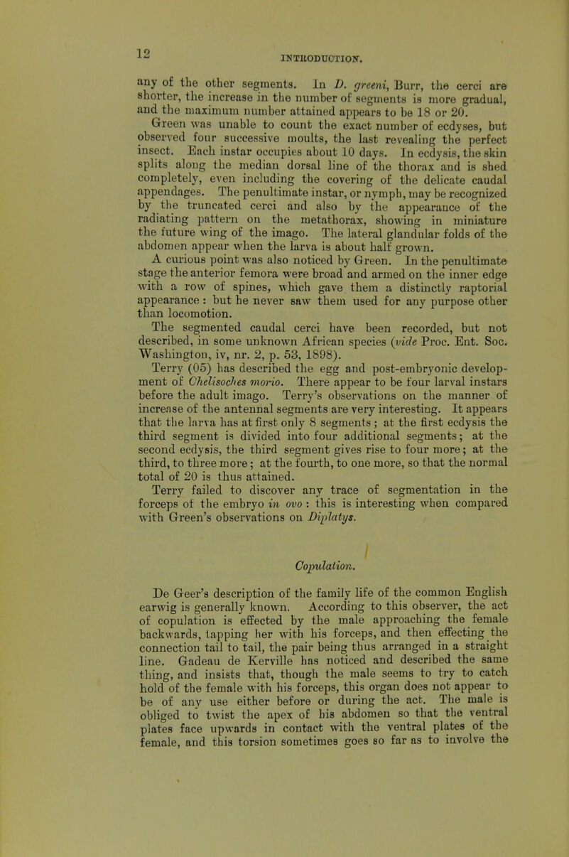 INTUODUCTIOir. any of the other segments. In D. greeni, Burr, the cerci are shorter, the increase in the number of seguients is more gradual, and the maximum number attained appears to be 18 or 20. Green was unable to count the exact number of ecdyses, but observed four successive moults, the last revealing the perfect insect. Each iustar occupies about 10 days. In ecdysis, the skin splits along the median dorsal line of the thorax and is shed completely, even including the covering of the delicate caudal appendages. The penultimate instar, or nymph, may be recognized by the truncated cerci and also by the appearance of the radiating pattern on the metathorax, showing in miniature the future wing of the imago. The lateral glandular folds of the abdomen appear when the larva is about half grown. A curious point was also noticed by Green. In the penultimate stage the anterior femora were broad and armed on the inner edge with a row of spines, which gave them a distinctly raptorial appearance : but he never saw them used for any purpose other than locomotion. The segmented caudal cerci have been recorded, but not described, in some unknown African species (vide Proc. Ent. Soc. Washington, iv, nr. 2, p. 53, 1898). Terry (05) has described the egg and post-embryonic develop- ment of Chelisoclies morio. There appear to be four larval instars before the adult imago. Terry's observations on the manner of increase of the antennal segments are very interesting. It appears that the larva has at first only 8 segments; at the first ecdysis the third segment is divided into four additional segments; at the second ecdysis, the third segment gives rise to four more; at the third, to three moi-e; at the fourth, to one more, so that the normal total of 20 is thus attained. Terry failed to discover any trace of segmentation in the forceps of the embryo in ovo : this is interesting when compared with Green's observations on Diplatys. I Copulation. De Geer's description of the family life of the common English earwig is generally known. According to this observer, the act of copulation is effected by the male approaching the female backwards, tapping her with his forceps, and then effecting the connection tail to tail, the pair being thus arranged in a straight line. Gadeau de Kerville has noticed and described the same thing, and insists that, though the male seems to try to catch hold of the female with his forceps, this organ does not appear to be of any use either before or during the act. The male is obliged to twist the apex of his abdomen so that the ventral plates face upwards in contact with the ventral plates of the female, and this torsion sometimes goes so far as to involve the