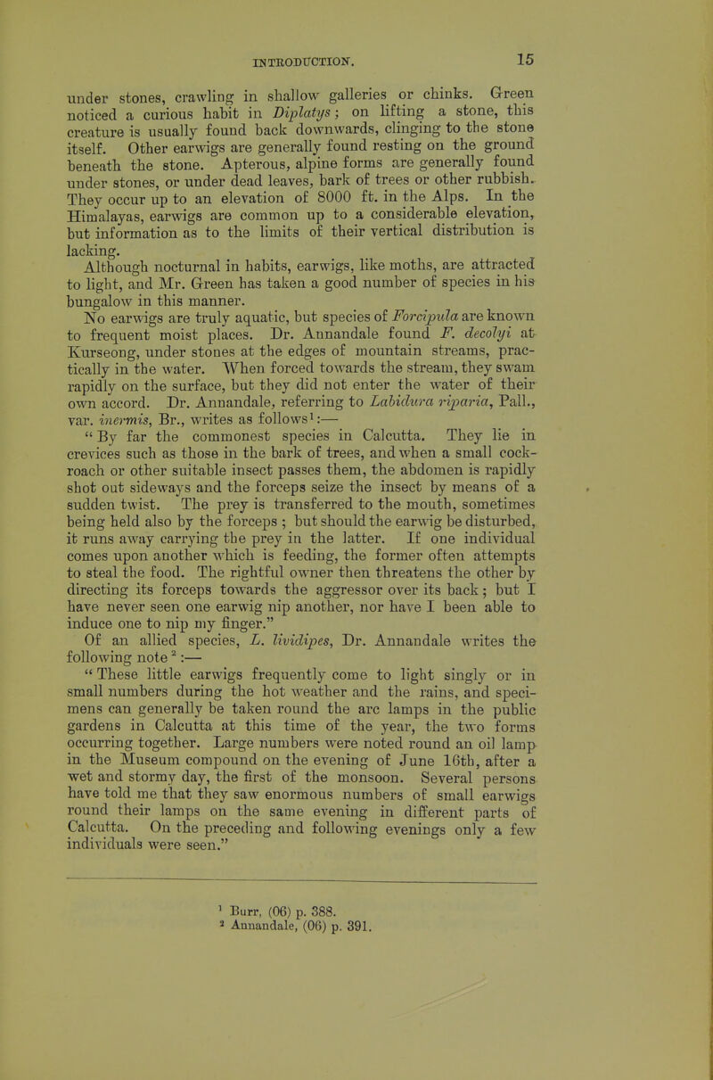 under stones, crawling in shallow galleries or chinks. Green noticed a curious hahit in Diplattjs; on lifting a stone, this creature is usually found back downwards, clinging to the stone itself. Other earwigs are generally found resting on the ground beneath the stone. Apterous, alpine forms are generally found under stones, or under dead leaves, bark of trees or other rubbish. They occur up to an elevation of 8000 ft. in the Alps. In the Himalayas, earwigs are common up to a considerable elevation, but information as to the limits of their vertical distribution is lacking. Although nocturnal in habits, earwigs, like moths, are attracted to light, and Mr. Grreen has taken a good number of species in his bungalow in this manner. No earwigs are truly aquatic, but species of Forcipula are known to frequent moist places. Dr. Annandale found F. decolyi at Kurseong, under stones at the edges of mountain streams, prac- tically in the water. When forced towards the stream, they swam rapidly on the surface, but they did not enter the water of their own accord. Dr. Annandale, referring to Lahiclura rijya^^ia, Pall., var. inermis, Br., writes as follows—  By far the commonest species in Calcutta. They lie in crevices such as those in the bark of trees, and when a small cock- roach or other suitable insect passes them, the abdomen is rapidly shot out sideways and the forceps seize the insect by means of a sudden twist. The prey is transferred to the mouth, sometimes being held also by the forceps ; but should the earwig be disturbed,, it runs away carrying the prey in the latter. If one individual comes upon another x'ihich is feeding, the former often attempts to steal the food. The rightful owner then threatens the other by directing its forceps towards the aggressor over its back; but I have never seen one earwig nip another, nor have I been able to induce one to nip my finger. Of an allied species, L. lividipes, Dr. Annandale writes th& following note ^:—  These little earwigs frequently come to light singly or in small numbers during the hot weather and the rains, and speci- mens can generally be taken round the arc lamps in the public gardens in Calcutta at this time of the year, the two forms occurring together. Large numbers were noted round an oil lamp in the Museum compound on the evening of June 16th, after a ■wet and stormy day, the first of the monsoon. Several persons have told me that they saw enormous numbers of small earwigs round their lamps on the same evening in different parts of Calcutta. On the preceding and following evenings only a few individuals were seen. ' Burr, (06) p. 388. 2 Annandale, (06) p. 391.