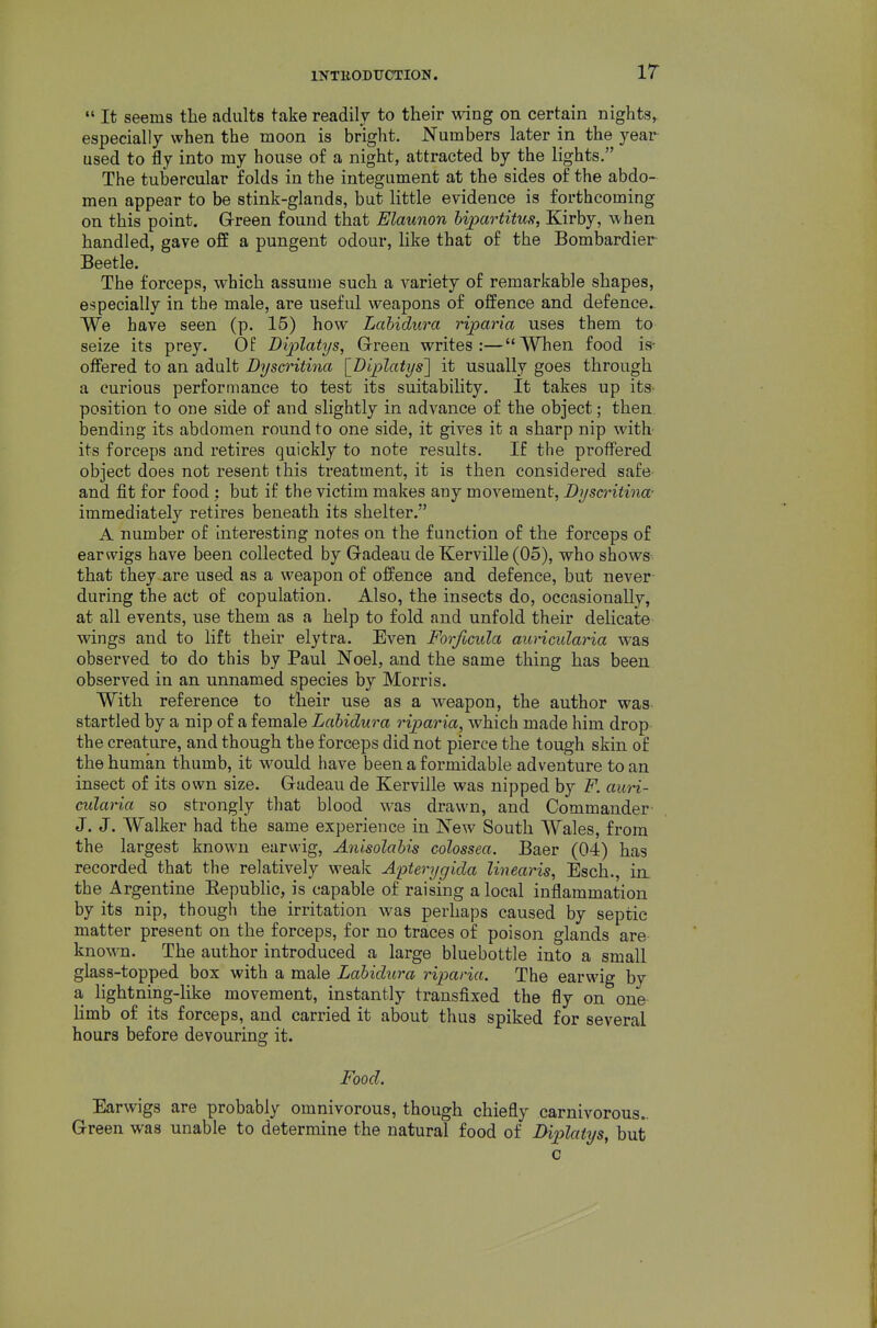 IT  It seems the adults take readily to their wing on certain nights, especially when the moon is bright. Numbers later in the year used to fly into my house of a night, attracted by the lights. The tubercular folds in the integument at the sides of the abdo- men appear to be stink-glands, but little evidence is forthcoming on this point. Green found that Elaunon bipartitus, Kirby, when handled, gave off a pungent odour, like that of the Bombardier Beetle. The forceps, which assume such a variety of remarkable shapes, especially in the male, are useful weapons of offence and defence. We have seen (p. 15) how Lahidura riparia uses them to seize its prey. Of D'qilatys, Green writes:—When food is- offered to an adult Dyscritina [Diplatys'] it usually goes through a curious performance to test its suitability. It takes up its- position to one side of and slightly in advance of the object; then bending its abdomen round to one side, it gives it a sharp nip with its forceps and retires quickly to note results. If the proffered object does not resent this treatment, it is then considered safe and fit for food; but if the victim makes any movement, Dysa-itina- immediately retires beneath its shelter. A number of interesting notes on the function of the forceps of earwigs have been collected by Gadeau de Kerville (05), who shows that they are used as a weapon of offence and defence, but never during the act of copulation. Also, the insects do, occasionally, at all events, use them as a help to fold and unfold their delicate wings and to lift their elytra. Even Forficula auricularia was observed to do this by Paul Noel, and the same thing has been observed in an unnamed species by Morris. With reference to their use as a weapon, the author was startled by a nip of a female Lahidura riparia, which made him drop the creature, and though the forceps did not pierce the tough skin of the human thumb, it would have been a formidable adventure to an insect of its own size. Gadeau de Kerville was nipped by F. auri- cularia so strongly that blood was drawn, and Commander J. J. Walker had the same experience in New South Wales, from the largest known earwig, Anisolahis colossea. Baer (04) has recorded that the relatively weak Apterygida linearis, Esch., in. the Argentine Eepublic, is capable of raising a local inflammation by its nip, though the irritation was perhaps caused by septic matter present on the forceps, for no traces of poison glands are known. The author introduced a large bluebottle into a small glass-topped box with a male Lahidura riparia. The earwig by a lightning-like movement, instantly transfixed the fly on one limb of its forceps, and carried it about thus spiked for several hours before devouring it. Food. Earwigs are probably omnivorous, though chiefly carnivorous- Green was unable to determine the natural food of Diplatys, but