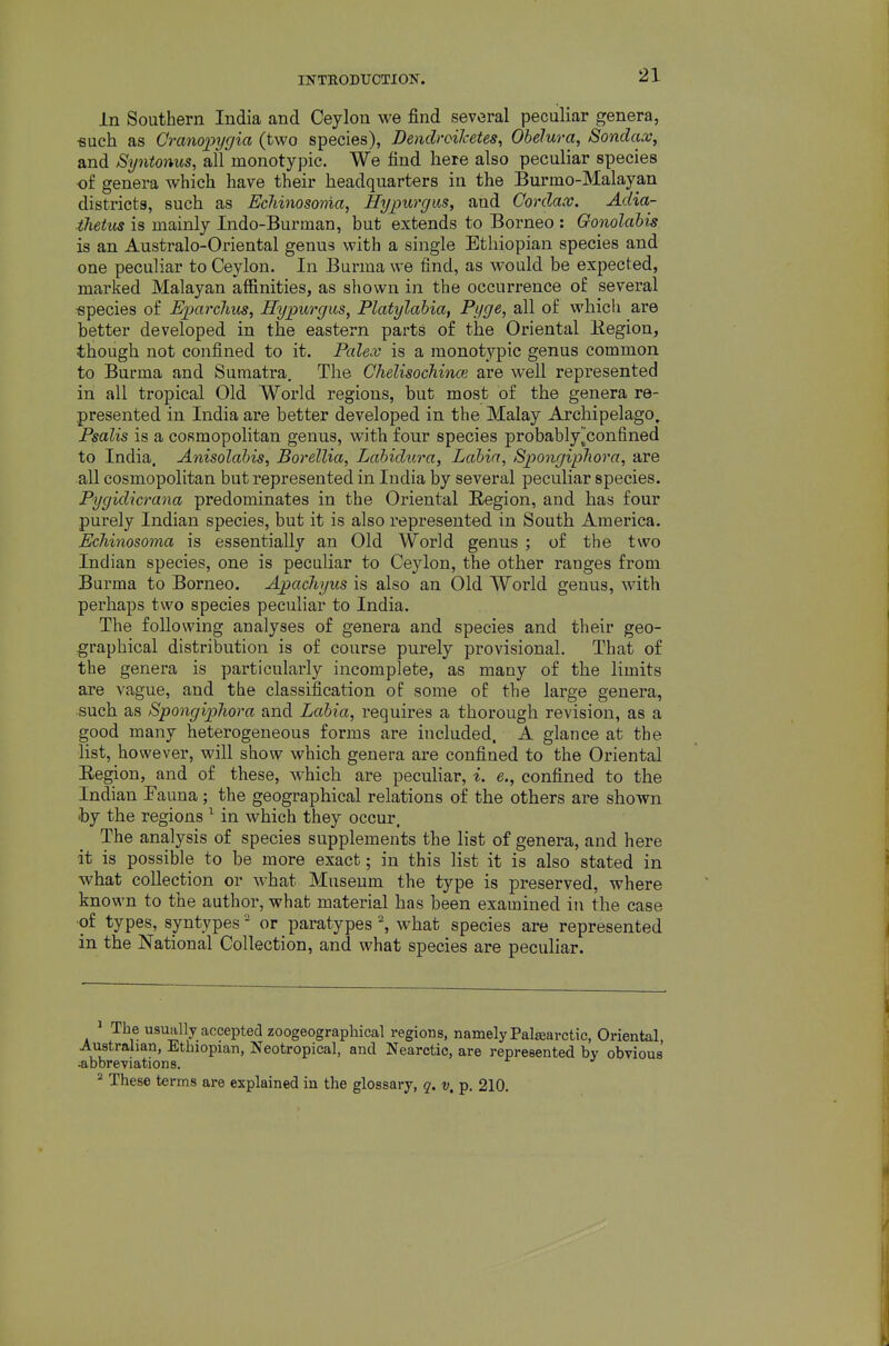 In Southern India and Ceylon we find several peculiar genera, «uch as Cranopygia (two species), Dendroiketes, Obelura, Sondax, and Syntonus, all monotypic. We find here also peculiar species of genera which have their headquarters in the Burmo-Malayan districts, such as EcJiinosonia, Hypurgus, and Gordax. Adia- ihetus is mainly Indo-Burman, but extends to Borneo : Gonolabis is an Australo-Oi'iental genus with a single Ethiopian species and one peculiar to Ceylon. In Burma we find, as would be expected, marked Malayan affinities, as shown in the occurrence of several •species of Eparclius, Hypurgus, Platylabia, Pyge, all of wliicli are better developed in the eastern parts of the Oriental Kegion, though not confined to it. Pcdex is a monotypic genus common to Burma and Sumatra. The Chelisochince are well represented in all tropical Old World regions, but most of the genera re- presented in India are better developed in the Malay Archipelago^ Psalis is a cosmopolitan genus, with four species probably^confined to India. Anisolabis, Borellia, Labidura, Labia, Spongipliora, are all cosmopolitan but represented in India by several peculiar species. Pygidicrana predominates in the Oriental Region, and has four purely Indian species, but it is also represented in South America. Echinosoma is essentially an Old World genus ; of the two Indian species, one is peculiar to Ceylon, the other ranges from Burma to Borneo. Apachyiis is also an Old World genus, with perhaps two species peculiar to India. The following analyses of genera and species and their geo- graphical distribution is of course purely provisional. That of the genera is particularly incomplete, as many of the limits are vague, and the classification of some of the large genera, such as Spongipliora and Labia, requires a thorough revision, as a good many heterogeneous forms are included. A glance at the list, however, will show which genera are confined to the Oriental Eegion, and of these, which are pecuhar, i. e., confined to the Indian Fauna; the geographical relations of the others are shown hy the regions ^ in which they occur. The analysis of species supplements the list of genera, and here it is possible to be more exact; in this list it is also stated in what collection or what Museum the type is preserved, where known to the author, what material has been examined in the case ■of types, syntypes ■ or paratypes ^ what species are represented in the National Collection, and what species are peculiar. ^ The usually accepted zoogeographical regions, namely Pal^arctic, Oriental, Australian, Ethiopian, Neotropical, and Nearctic, are represented by obvious abbreviations. * These terms are explained in the glossary, q. v. p, 210.