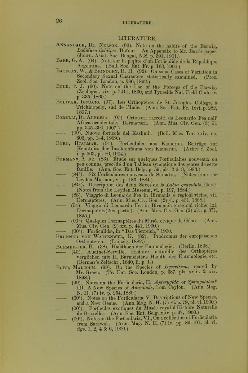 LITEBATUIIB. LITERATURE. Annandale, Dr. Nicr.soN. (OG). Note on the habits of the Earwig, Labidura lividipes, Uufour. An Appendix to Mr. Bun-'s paper. (Journ. Asiat. Soc. liengai, N.S. p. 391, 1901.) Baeb, G. a. (04). Note sur la piqfxre d'un Forticulide de la R6publique Argentine. (Bull. Soc. l^nt. Fr. p. 163, 1904.) Bateson, W., & Bkindlky, 11. li. (92). On some Cases of Variation in Secondary Sexual Characters statistically examined. (Proc. Zool. Soc. London, p. 58G, 1892.) Bold, T. J. (60). Note on the Use of the Forceps of the Earwig. (Zoologist, xix. p. 7411,1860, and Tyneside Nat. Field Club, iv. p. 335, 1860.) BoLrvAK, Ignacio. (97). Les Orthopteves de St. Joseph's College, a, Trichinopoly, sud de I'lnde. (Ann. Soc. Ent. Fr. Ixvi. p. 282, 1897. ) BoRELLi, Dr. Alfredo. (07). Ortotteri raccolti da Leonardo Fea nell' Africa occidentale. Dermatteri. (Ann. Mus. Civ. Gen. (3) iii. pp. 345-390, 1907.) (09). Nuove forficole del Kashmir. (Boll. Mus. Tor. xxiv. no. 603, pp. 1-4,1909.) BoRG, Hjalmae. (04). Forficuliden aus Kamerun. Beitrage zur Kenntniss der Insektenfauna von Kamerun. (Arkiv f. Zool. i. p. 563, pi. 26,1904.) Bobmans, a. de. (83). Etude sur quelques Forficulaires nouveaiix ou peu connus, precede d'un Tableau synoptique des genres de cette famille. (Ann. Soc. Ent. Belg. p. 59, pis. 2 & 3, 1883.) (84^). Six Forficulaires nouveaux de Sumatra. (Notes from the- Leyden Museum, vi. p. 183, 1884.) (84^). Description des deux Sexes de la Labia gravidula, Gerst. (Notes from the Leyden Museum, vi. p. 197, 1884.) (88). Viaggio di Leonardo Fea in Eirmania e regioni vicine, vii. Dermapteres. (Ann. Mus. Civ. Gen. (2) vi. p. 431,1888.) (94). Viaggio di Leonardo Fea in Birmaiiia e regioni vicine, Ixi. Dermapteres (2me partie). (Ann. Mus. Civ. Gen. (2) xiv. p. 371, 1895.) (00^) Quelques Dermapteres du Musee civique de Genes. (Ann. Mus. Civ. Gen. (2) xx. p. 441, 1900.) (00). Forficulidaj, in DasTierreich, 1900. Brunneb von Wattenwyl, K. (82). Prodromus der europaischen Orthopteren. (Leipzig, 1882.) Burmeisteb, H. (38). Handbuch der Entomologie. (Berlin, 1838.) (40). Audinet-Serville, Histoire naturelle des Orthopteres verglichen mit H. Burmeister's Handb. der Entomologie, etc. (Germar's Zeitschr., 1840, ii. p. 1.) Bdbb, Malcolm. (98). On the Species of Dijsci'itina, reared by Mr. Green. (Tr. Ent. Soc. London, p. 387, pis. xviii. & xix. 1898. ) (99). Notes on the Forficularia, IL Apterygida ox Sphngolabis? III. A New Species of Anisolabis, from Ceylon. (Ann. Mag. N. H. (7) iv. p. 254,1889.) (00^). Notes on the Forficularia, V. Descriptions of New Species, and a New Genus. (Ann. Mag. N. H. (7) \\. p. 79, pi. vi. 1900.) (00^). Forficules exotiques du Mus4e royal d'Histoire Naturelle de Bruxelles. (Ann. Soc. Ent. Belg. xliv. p. 47, 1900.) (00'). Notes on the Forficularia, VI., On a collection of Forficularia from Sarawak. (Ann. Mag. N. H. (7) iv. pp. 89-101, pi. vi. figs. 1, 2, 4 & 6,1900.)