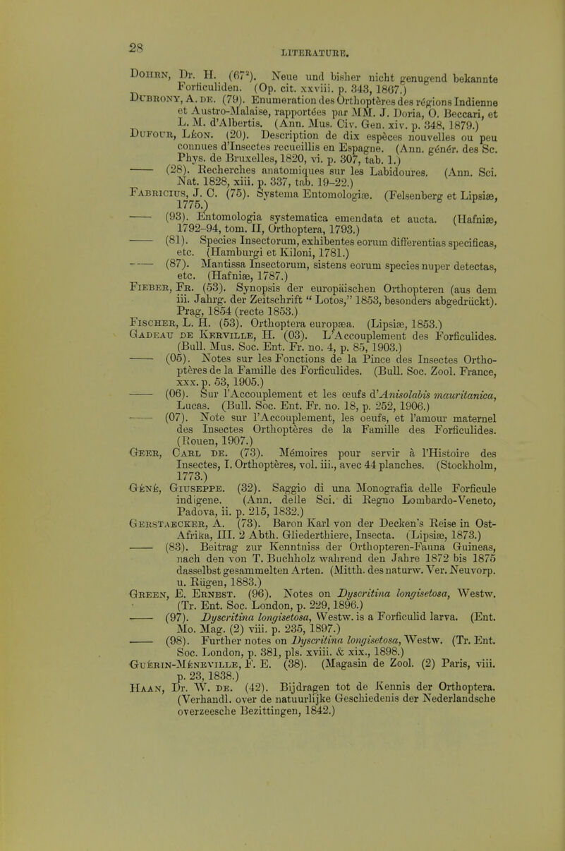 LITERATURE. DoiinN, Dr. H. (67'-'). Neue und bisher nicht genugend bekannte 1orticuliden. (Op. cit. xxviii. p. 343, 1807.) DcBRONY, A. i)E. (79). Enumeration des OrtlioptSres des regions Indienne et Austro-Malaise, rapport6es par MM. J. Doria, 0. Beccari, et L. M. d'Albertis. (Ann. Mus. Civ. Gen. xiv. p. 348, 1879.) DuFouR, L£oN. (20). Description de dix especes nouvelles ou peu conmies d'Insectes recueillis en Espagne. (Ann. gen^r. dee Sc. Phys. de Bruxelles, 1820, vi. p. 307, tab. 1.) (28). Eecherches anatomiques sur les Labidoures. (Ann. Sci. Nat. 1828, xiii. p. 337, tab. 19-22.) Fabricius, J. C. (76). oystema Entomologi£e. (Felsenber^ et Lipsise, 1775.) o V o P > (93). Entomologia systematica emendata et aucta. (Hafnise, 1792-94, torn. II, Orthoptera, 1793.) ■ (81). Species Insectoriim, exliibentes eorum dift'erentias specificas, etc. (Hamburgi et Kiloni, 1781.) (87). Mantissa Insectorum, sistens eorum species nuper detectas, etc. (Hafniffi, 1787.) FiEBER, Fr. (53). Synopsis der europaiscbeu Ortliopteren (aus dem iii. Jahrg. der Zeitscbrift  Lotos, 1853, besonders abgedi-iickt). Prag, 1854 (recte 1853.) Fischer, L. H. (53). Ortlioptera europsea. (Lipsiffi, 1853.) Gadeau de Kerville, H. (03). L^Accouplement des Forficulides. (Bull. Mus. Soc. Ent. Fr. no. 4, p. 85, 1903.) (05). Notes sur les Fonctions de la Pince des Insectes Ortho- pteres de la Famille des Forficulides. (BuU. Soc. Zool. France, XXX. p. 53, 1905.) (06). Sur I'Accouplement et les ceufs di'Anisolabis mauritanica, Lucas. (Bull. Soc. Ent. Fr. no. 18, p. 252, 1906.) (07). Note sur I'Accouplement, les oeufs, et I'amour maternel des Insectes Orthopteres de la Famille des Forficulides. (Rouen, 1907.) Geer, Carl de. (73). M^moires pour servir a I'Histoire des Insectes, I. Orthopteres, vol. iii., avec 44 planches. (Stockholm, 1773.) GeniEc, Giuseppe. (32). Saggio di una Monografia delle Forficule indigene. (Ann, delle Sci. di Regno Lombardo-Veneto, Padova, ii. p. 215, 1832.) Gerstabcker, A. (73). Baron Karl von der Decken's Reise in Ost- Afrika, III. 2 Abth. Gliederthiere, Insecta. (Lipsiae, 1873.) (83). Beitrag zur Kenntuisa der Orthopteren-Fauna Guineas, nach den von T. Buchholz wahreud den Jahre 1872 bis 1875 dasselbst gesammelten Arten. (Mitth. des naturw. Ver. Neuvorp. u. Rugen, 1883.) Green, £. Ernest. (96). Notes on Dyscritina lonffisetosa, Westw. (Tr. Ent. Soc. London, p. 229,1896.) (97). Dyscritina longisetosa, Westw. is a Forficulid larva. (Ent. Mo. Mag. (2) viii. p. 235, 1897.) (98). Y\i.vt\\er notes, on Dyscritina longisetosa,^Qsiyf. (Tr, Ent. Soc. London, p, 381, pis. xviii. & xix., 1898.) OuERiN-MfeNEviLLE, F, E, (38), (Magasin de Zool. (2) Paris, viii. p. 23, 1838.) Haan, Dr. W. DE. (42). Bijdragen tot de Kennis der Orthoptera. (Verhandl. over de natuurlijke Geschiedenis der Nederlandsche overzeesche Bezittingen, 1842.)