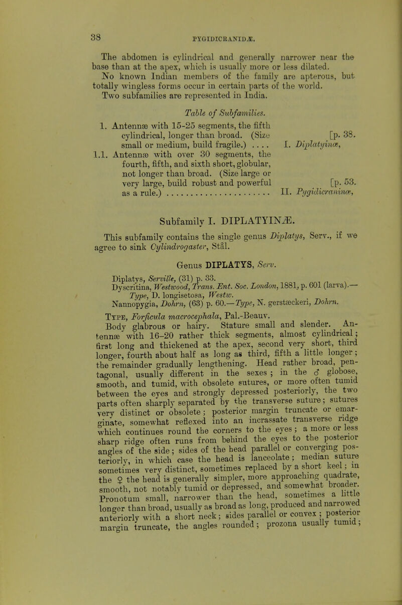 The abdomen is cylindrical and generally narrower near the base than at the apex, which is usually more or less dilated. No known Indian members of the family are apterous, but totally wingless forms occur in certain parts of the world. Two subfamilies are represented in India. Table of Subfamilies. 1. Antennso with 15-25 segments, the fifth cylindiical, longer than broad. (Size [p. 38. small or medium, build fragile.) .... I. Diplatyhice, 1.1. Antennso with over 30 segments, the fourth, fifth, and sixth short, globular, not longer than broad. (Size large or very large, build robust and powerful [p. 53. as a rule.) !!• Pygidicraninoe, Subfamily I. DIPLATYIN^. This subfamily contains the single genus Diplatys, Serv., if we agree to sink Cylindrogaster, Stal. Genus DIPLATYS, Serv. Diplatys, Serville, (31) p. 33. Dyscritina, Westivood, Trans. Ent. Soc. London, 1881^ p. 601 (larva).— Type, J), longisetosa, Westw. Nannopygia, Bohrn, (63) p. 60—Type, N. gerstseckeri, Dohm. Type, Forjicula macrocephala, Pal.-Beauv. Body glabrous or hairy. Stature small and slender. An- tennae with 16-20 rather thick segments, almost cyUndrical; first long and thickened at the apex, second very short, third longer, fourth about half as long as third, fifth a little longer; the remainder gradually lengthening. Head rather broad, pen- tagonal, usually different in the sexes ; in the S globose smooth, and tumid, with obsolete sutures, or more often tumid between the eyes and strongly depressed posteriorly, the two parts often sharply separated by the transverse suture; sutures very distinct or obsolete ; posterior margin truncate or emar- ffinate, somewhat reflexed into an incrassate transverse ridge which continues round the corners to the eyes; a more or less sharp ridge often runs from behind the eyes to the posterior angles of the side; sides of the head parallel or convergmg pos- teriorly, in which case the head is lanceolate; niedian suture sometimes very distinct, sometimes replaced by a short keel; m the 2 the head is generally simpler, more approaching quadrate, smooth, not notably tumid or depressed, and somewhat broader. Pronotum small, narrower than the head, sometimes a httle longer than broad, usually as broad as long produced and narro wed antlriorly with a short neck; sides parallel or convex ; posterior margin truncate, the angles rounded; prozona usually tumid;