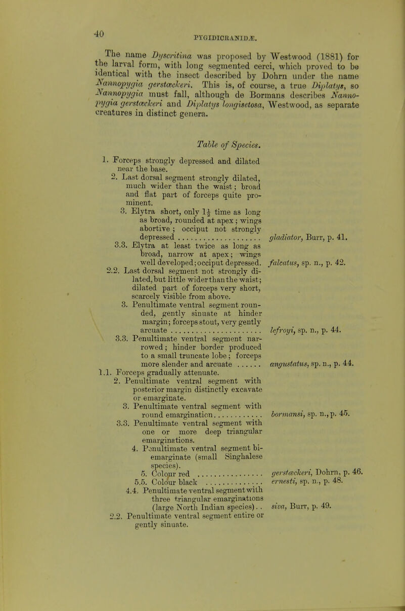 PYGIDIOEA-NIDJE. The name Dyscntina was proposed by Westwood (1881) for the larval form, vpith long segmented cerci, which proved to be identical with the insect described by Dohrn under the name Nannopygia gerstceclceri. This is, of course, a true Diplatys, so Nannopygia must fall, although de Bormans describes Nantvo- injgia gerst(ecTceri and Diplatys longisetosa, Westwood, as separate creatures in distinct genera. Table of Species. 1. Forceps strongly depressed and dilated near the base. 2. Last dorsal segment strongly dilated, much wider than the waist; broad and flat part of forceps quite pro- minent. 3. Elytra short, only 1| time as long as broad, rounded at apex; wings abortive ; occiput not strongly depressed gladiator, Burr, p. 41. 3.3. Elytra at least twice as long as broad, narrow at apex; wings well developed;occiput depressed, falcatus, sp. n., p. 42. 2.2. Last dorsal segment not strongly di- lated, but little wider than the waist; dilated part of forceps very short, scarcely visible from above. 3. Penultimate ventral segment roun- ded, gently sinuate at hinder margin; forceps stout, very gently arcuate lefroyi, sp. n., p. 44. 3.3. Penultimate ventral segment nar- rowed ; hinder border produced to a small truncate lobe; forceps more slender and arcuate angustatus, sp. n., p. 44. LI. Forceps gradually attenuate. 2. Penultimate ventral segment with posterior margin distinctly excavate or emarginate. 3. Penultimate ventral segment with round emargination bormansi, sp. n.,p. 45. 3.3. Penultimate ventral segment with one or more deep ti'iangular emarginations. 4. Penultimate ventral segment bi- emarginate (small Singhalese species). 5. Colour red yersfackeri, Dohrn, p. 46. 5.5. Colour black ernesti, sp. n., p. 48. 4.4. Penultimate ventral segmentwith three triangular emarginations (large North Indian species). . siva, Burr, p. 49. 2.2. Penultimate ventral segment entire or gently sinuate.