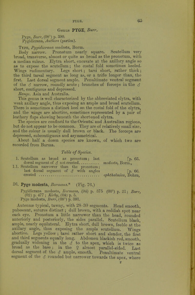Geuus PYGE, Burr. Pyge, Burr, (08^ p. 390. Pygiclicrana, Authors (partim). Type, Pygidicrana modesta, Borm. Body narrow. Pronotum nearly square. Scutellum very broad, transverse, almost or quite as broad as the pronotum, with a median sulcus. Elytra short, excavate at the axillary angle so as to expose the scutellum; the costal fold sometimes keeled. Wings rudimentary. Legs short; tarsi short, rather thick; the third tarsal segment as long as, or a trifle longer than, the first. Last dorsal segment ample. Penultimate ventral segment of the d narrow, roundly acute; branches of forceps in the cS short, contiguous and depressed. Range. Asia and Australia. This genus is well characterized by the abbreviated elytra, with weak axillary angle, thus exposing an ample and broad scutellum. There is sometimes a distinct keel on the costal fold of the elytra, and the wings are abortive, sometimes represented by a pair of leathery flaps showing beneath the shortened elytra. The species are confined to the Oriental and Australian regions, but do not appear to be common. They are of relatively small size, and the colour is usually dull brown or black. The forceps are depressed, subcontiguous and asymmetrical. About half a dozen species are known, of which two are recorded from Burma. Table of Species. 1. Scutellum as broad as pronotum; last [p. 65. dorsal segment of not crested modesta, Bovm., 1.1, Scutellum narrower than the pronotum; last dorsal segment of c? with angles [p. 66. crested ophthalviica, Dohrn, Pyge modesta, Bormans.* (Pig. 76.) Pygidicrana modesta, Bormans, (94) p. 375 (00) p. 21; Burr, (02) p. 477 ; Kirby, (04) p. 5. Pyge modesta, Bim; (08') p. 391. Antennse typical, tawny, with 28-30 segments. Head smooth, pubescent, sutures distinct; dull brown, with a reddish spot near each eye. Pronotum a little narrower than the head, rounded anteriorly and posteriorly, the sides parallel. Scutellum black, ample, nearly equilateral. Elytra short, dull brown, feeble at the axillary angle, thus exposing the ample scutellum. Wings abortive. Legs yellow ; tarsi rather short and slender, the first and third segments equally long. Abdomen blackish red, smooth, gradually widening in the <S to the apex, which is twice as broad as the base ; in the $ almost parallel-sided. Last dorsal segment of the 6 ample, smooth. Penultimate ventral segment of the S rounded but narrower towards the apex, where