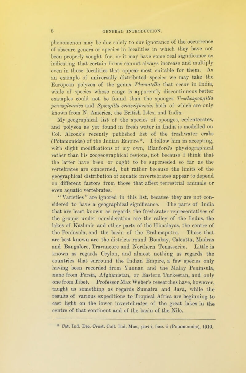 phenomenon may be due solely to our ignorance of the occurrence of obscure genera or species in localities in which they have not been properly sought for, or it may have some real significance as indicating that certain forms cannot always increase and multiply even in those localities that appear most suitable for them. As an example of universally distributed species we may take the European polyzoa of the genus PlumateVct that occur in India, while of species whose range is apparently discontinuous better examples could not be found than the sponges Trochospongilla pennsylvanicci aud Spongilla craleriformis, both of which are only known from N. America, the British Isles, and India. My geographical list of the species of sponges, ccelenterates, and polyzoa as yet found in fresh water in India is modelled on Col. Alcock’s recently published list of the freshwater crabs (Potamonidm) of the Indian Empire*. I follow him in accepting, with slight modifications of my own, Blanford’s physiographical rather than his zoogeographical regions, not because I think that the latter have been or ought to be superseded so far as the vertebrates are concerned, but rather because the limits of the geographical distribution of aquatic invertebrates appear to depend on different factors from those that affect terrestrial animals or even aquatic vertebrates. “ Varieties ” are ignored in this list, because they are not con- sidered to have a geographical significance. The parts of India that are least known as regards the freshwater representatives of the groups under consideration are the valley of the Indus, the lakes of Kashmir and other parts of the Himalayas, the centre of the Peninsula, and the basin of the Brahmaputra. Those that are best known are the districts round Bombay, Calcutta, Madras and Bangalore, Travaucore and Northern Tenasserim. Little is known as regards Ceylon, and almost nothing as regards the countries that surround the Indian Empire, a few species only having been recorded from Yunnan and the Malay Peninsula, none from Persia, Afghanistan, or Eastern Turkestan, and only one from Tibet. Professor Max Weber’s researches have, however, taught us something as regards Sumatra and Java, while the results of various expeditions to Tropical Africa are beginning to cast light on the lower invertebrates of the great lakes in the centre of that continent and of the basin of the Nile.