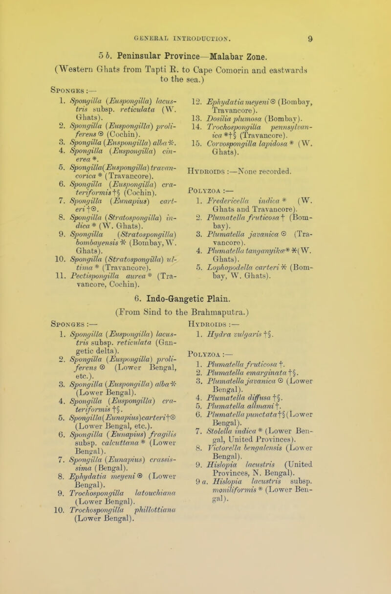 5 b. Peninsular Province—Malabar Zone. (Western Ghats from Tapti R. to Cape Comorin and eastwards to the sea.) Sponges :— 1. Spongilla (Euspongilla) lacus- tris subsp. reticulata (W. Ghats). 2. Spongilla (Euspongilla) pro/i- fevens© (Cochin). 3. Spongilla (Euspongilla) alba ■X*. 4. Spongilla (Euspongilla) cin- erea *. 5. Spongilla(Euspongilla) travan- corica* (Travancore). 6. Spongilla (Euspongilla) cra- teriformis t§ (Cochin). 7. Spongilla (Eunapius) cart- er i f®. 8. Spongilla (Stratospongilla) in- dica * (W. Ghats). 9. Spongilla (Stratospongilla) bombayensis X- (Bombay, W. Ghats). 10. Spongilla (Stratospongilla) ul- tima * (Travancore). 11. Pectispongilla aurea * (Tra- vancore, Cochin). 12. Ephydatia meyeni® (Bombay, Travancore). 13. Dosiliaplumosa (Bombay). 14. Trochospongilla pennsylvan- ica*t§ (Travancore). 15. Corvospongilla lapidosa * (W. Ghats). Hydroids :—None recorded. Polyzoa :— 1. Eredericella indica * (W. Ghats and Travancore). 2. Plumatella fruticosa t (Bom- bay). 3. Plumatella javanica © (Tra- vancore). 4. Plumatella tanganyikce* *( W. Ghats). 5. Lophopodella carteri¥: (Bom- bay, W. Ghats). 6. Indo-Gangetic Plain. (From Sind to the Brahmaputra.) Sponges :— 1. Spongilla (Euspongilla) lacus- tris subsp. reticulata (Gan- getic delta). 2. Spongilla (Euspongilla) proli- fer ens © (Lower Bengal, etc.). 3. Spongilla (Euspongilla) alba ■X* (Lower Bengal). 4. Spongilla (Euspongilla) cra- ter if onnis f§. 5. Spongilla(Eunapius)carteriJ[© (Lower Bengal, etc.). 6. Spongilla (Eunapius) fragilis subsp. calcuttanci * (Lower Bengal). 7. Spongilla (Eunapius) crassis- sima (Bengal). 8. Ephydatia meyeni® (Lower Bengal). 9. Trochospongilla latouchiana (Lower Bengal). 10. Trochospongilla phi/lottiana (Lower Bengal). Hydroids :— 1. Hydra vulgaris f§. Polyzoa :— 1. Plumatella f ruticosa f. 2. Plumatella emarginata f§. 3. Plumatella javanica © (Lower Bengal). 4. Plumatella diffusa f§. 5. Plumatella allmanif. 0. Plumatella punctata f§ (Lower Bengal). 7. Stolclla indica * (Lower Ben- gal, United Provinces). 8. Victor el la bengalensis (Lower Bengal). 9. Hislopia lacustris (United Provinces, N. Bengal). 9 a. Hislopia lacustris subsp. moniliformis * (Lower Ben- gal).