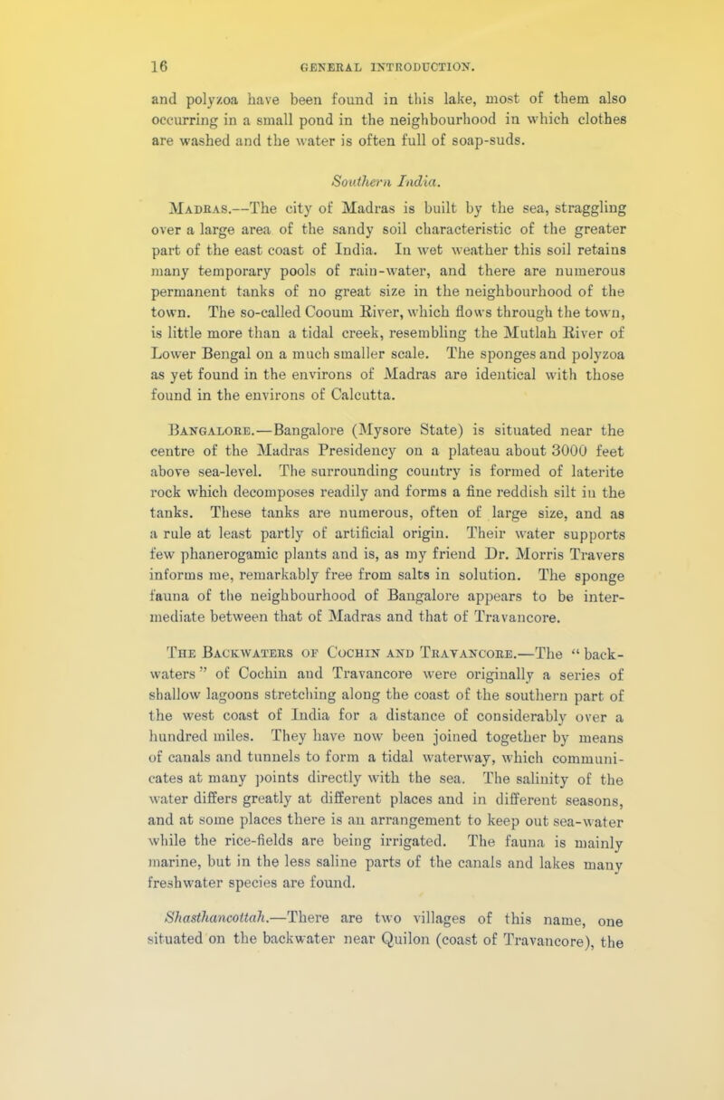 and polyzoa have been found in this lake, most of them also occurring in a small pond in the neighbourhood in which clothes are washed and the water is often full of soap-suds. Southern India. Madras.—The city of Madras is built by the sea, straggling over a large area of the sandy soil characteristic of the greater part of the east coast of India. In wet weather this soil retains many temporary pools of rain-water, and there are numerous permanent tanks of no great size in the neighbourhood of the town. The so-called Cooum River, which flows through the town, is little more than a tidal creek, resembling the Mutlah River of Lower Bengal on a much smaller scale. The sponges and polyzoa as yet found in the environs of Madras are identical with those found in the environs of Calcutta. Bangalore.—Bangalore (Mysore State) is situated near the centre of the Madras Presidency on a plateau about 3000 feet above sea-level. The surrounding country is formed of laterite rock which decomposes readily and forms a fine reddish silt in the tanks. These tanks are numerous, often of large size, and as a rule at least partly of artificial origin. Their water supports few phanerogamic plants and is, as my friend Dr. Morris Travers informs me, remarkably free from salts in solution. The sponge fauna of the neighbourhood of Bangalore appears to be inter- mediate between that of Madras and that of Travancore. The Backwaters oe Cochin and Tratancore.—The “ back- waters ” of Cochin and Travancore were originally a series of shallow lagoons stretching along the coast of the southern part of the west coast of India for a distance of considerably over a hundred miles. They have now been joined together by means of canals and tunnels to form a tidal waterway, which communi- cates at many points directly with the sea. The salinity of the water differs greatly at different places and in different seasons, and at some places there is an arrangement to keep out sea-water while the rice-fields are being irrigated. The fauna is mainly marine, but in the less saline parts of the canals and lakes many freshwater species are found. Shasthancottah.—There are two villages of this name, one situated on the backwater near Quilon (coast of Travancore), the