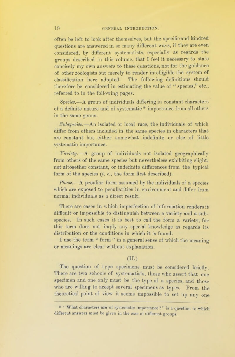 often be left to look after themselves, but the specific and kindred questions are answered in so many different ways, if they are even considered, by different systematists, especially as regards the groups described in this volume, that I feel it necessary to state concisely ray own answers to these questions, not for the guidance of other zoologists but merely to render intelligible the system of classification here adopted. The following definitions should therefore be considered in estimating the value of “ species,” etc., referred to in the following pages. Species.—A group of individuals differing in constant characters of a definite nature and of systematic * importance from all others in the same genus. Subspecies.—An isolated or local race, the individuals of which differ from others included in the same species in characters that are constant but either somewhat indefinite or else of little systematic importance. Variety.—A group of individuals not isolated geographically from others of the same species hut nevertheless exhibiting slight, not altogether constant, or indefinite differences from the typical form of the species (i. e., the form first described). Phase.—A peculiar form assumed by the individuals of a species which are exposed to peculiarities in environment and differ from normal individuals as a direct result. There are cases in which imperfection of information renders it difficult or impossible to distinguish between a variety and a sub- species. In such cases it is best to call the form a variety, for this term does not imply any special knowledge as regards its distribution or the conditions in which it is found. I use the term “ form ” in a general sense of which the meaning or meanings are clear without explanation. (II.) The question of type specimens must be considered briefly. There are two schools of systematists, those who assert that one specimen and one only must be the type of a species, and those who are willing to accept several specimens as types. Prom the theoretical point of view it seems impossible to set up any one * “ What characters are of systematic importance ? ” is a question to which different answers must be given in the case of different groups.
