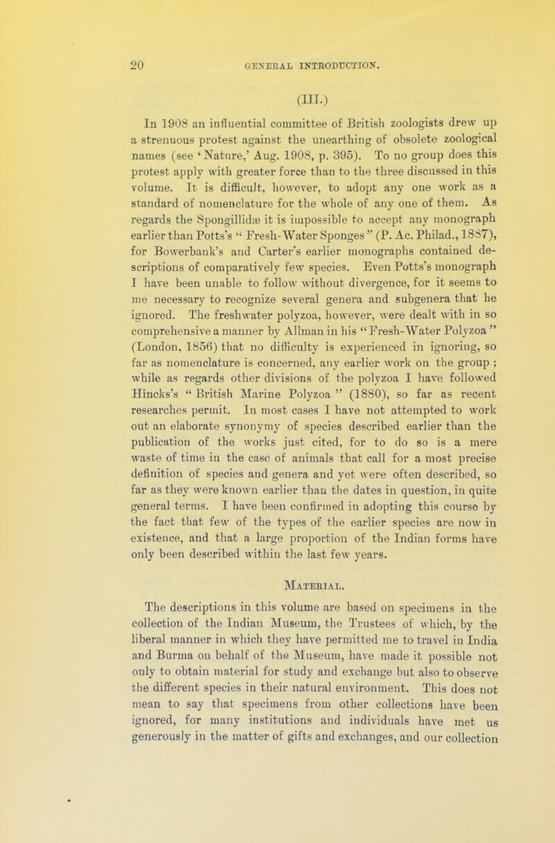 (III.) In 1908 an influential committee of British zoologists drew up a strenuous protest against the unearthing of obsolete zoological names (see ‘Nature,’ Aug. 1908, p. 395). To no group does this protest apply with greater force than to the three discussed in this volume. It is difficult, however, to adopt any one work as a standard of nomenclature for the whole of any one of them. As regards the Spongillidse it is impossible to accept any monograph earlier than Potts’s “ Fresh-Water Sponges ” (P. Ac. Philad., 1887), for Bowerbank’s and Carter’s earlier monographs contained de- scriptions of comparatively few species. Even Potts’s monograph I have been unable to follow without divergence, for it seems to me necessary to recognize several genera and subgenera that he ignored. The freshwater polyzoa, however, were dealt with in so comprehensive a manner by Allman in his “Fresh-Water Polyzoa ” (London, 1856) that no difficulty is experienced in ignoring, so far as nomenclature is concerned, any earlier work on the group ; while as regards other divisions of the polyzoa I have followed Hincks’s “ British Marine Polyzoa ” (1880), so far as recent researches permit. In most cases I have not attempted to work out an elaborate synonymy of species described earlier than the publication of the works just cited, for to do so is a mere waste of time iu the case of animals that call for a most precise definition of species and genera and yet were often described, so far as they were known earlier than the dates in question, in quite general terms. I have been confirmed in adopting this course by the fact that few of the types of the earlier species are now in existence, and that a large proportion of the Indian forms have only been described within the last few years. Material. The descriptions in this volume are based on specimens iu the collection of the Indian Museum, the Trustees of which, by the liberal manner in which they have permitted me to travel in India and Burma on behalf of the Museum, have made it possible not only to obtain material for study and exchange but also to observe the different species in their natural environment. This does not mean to say that specimens from other collections have been ignored, for many institutions and individuals have met us generously in the matter of gifts and exchanges, and our collection