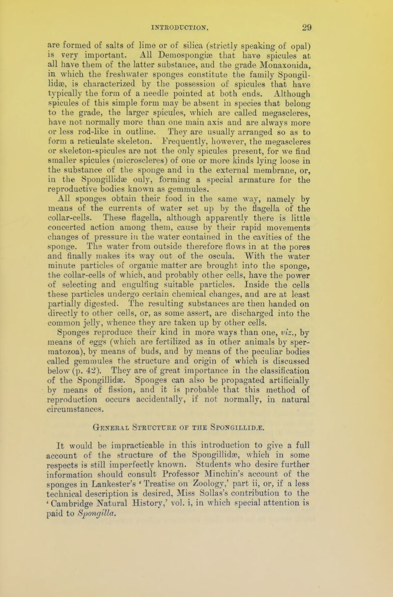are formed of salts of lime or of silica (strictly speaking of opal) is very important. All Demospongiae that have spicules at all have them of the latter substance, and the grade Monaxonida, in which the freshwater sponges constitute the family Spongil- lidoe, is characterized by the possession of spicules that have typically the form of a needle pointed at both ends. Although spicules of this simple form may be absent in species that belong to the grade, the larger spicules, which are called megascleres, have not normally more than one main axis and are always more or less rod-like in outline. They are usually arranged so as to form a reticulate skeleton. Frequently, however, the megascleres or skeleton-spicules are not the only spicules present, for we find smaller spicules (microscleres) of one or more kinds lying loose in the substance of the sponge and in the external membrane, or, in the Spongillidae only, forming a special armature for the reproductive bodies known as gemmules. All sponges obtain their food in the same way, namely by means of the currents of water set up by the flagella of the collar-cells. These flagella, although apparently there is little concerted action among them, cause by their rapid movements changes of pressure in the water contained in the cavities of the sponge. The water from outside therefore flows in at the pores and finally makes its way out of the oscula. With the water minute particles of organic matter are brought into the sponge, the collar-cells of which, and probably other cells, have the power of selecting and engulfing suitable particles. Inside the cells these particles undergo certain chemical changes, and are at least partially digested. The resulting substauces are then handed on directly to other cells, or, as some assert, are discharged into the common jelly, whence they are taken up by other cells. Sponges reproduce their kind in more ways than one, viz., by means of eggs (which are fertilized as iu other animals by sper- matozoa), by means of buds, and by means of the peculiar bodies called gemmules the structure and origin of which is discussed below (p. 42). They are of great importance in the classification of the Spongillidae. Sponges can also be propagated artificially by means of fission, and it is probable that this method of reproduction occurs accidentally, if not normally, in natural circumstances. General Structure of tiie Spongillidae. It would be impracticable in this introduction to give a full account of the structure of the Spongillidae, which iu some respects is still imperfectly known. Students who desire further information should consult Professor Minchin’s account of the sponges iu Lankester’s ‘ Treatise on Zoology,’ part ii, or, if a less technical description is desired, Miss Sollas’s contribution to the *■ Cambridge Natural History,’ vol. i, in which special attention is paid to Sjiongilla.