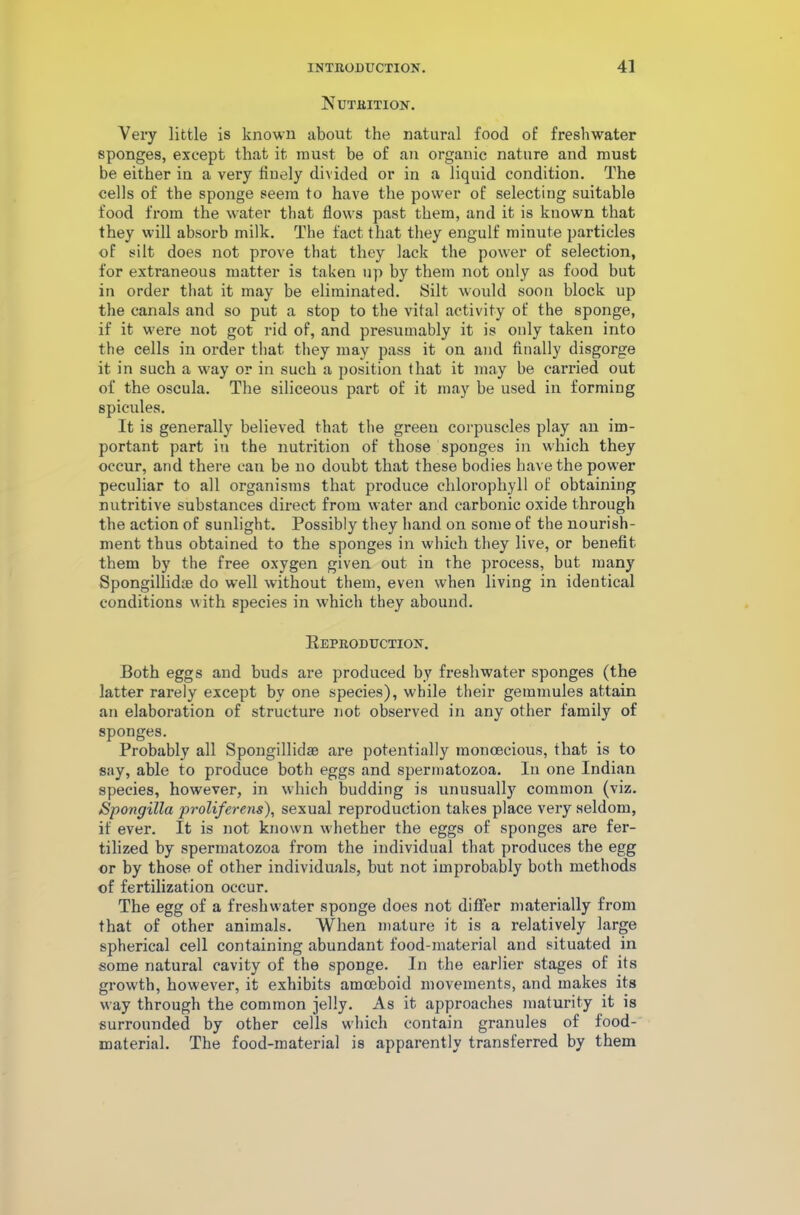 Nutrition. Very little is known about the natural food of freshwater sponges, except that it must be of an organic nature and must be either in a very finely divided or in a liquid condition. The cells of the sponge seem to have the power of selecting suitable food from the water that flows past them, and it is known that they will absorb milk. The fact that they engulf minute particles of silt does not prove that they lack the power of selection, for extraneous matter is taken up by them not only as food but in order that it may be eliminated. Silt would soon block up the canals and so put a stop to the vital activity of the sponge, if it were not got rid of, and presumably it is only taken into the cells in order that they may pass it on and finally disgorge it in such a way or in such a position that it may be carried out of the oscula. The siliceous part of it may be used in forming spicules. It is generally believed that the green corpuscles play an im- portant part in the nutrition of those sponges in which they occur, and there can be no doubt that these bodies have the power peculiar to all organisms that produce chlorophyll of obtaining nutritive substances direct from water and carbonic oxide through the action of sunlight. Possibly they hand on some of the nourish- ment thus obtained to the sponges in which they live, or benefit them by the free oxygen given out in the process, but many Spongillidte do well without them, even when living in identical conditions with species in which they abound. Reproduction. Both eggs and buds are produced by freshwater sponges (the latter rarely except by one species), while their gemmules attain an elaboration of structure not observed in any other family of sponges. Probably all Spongillidae are potentially monoecious, that is to say, able to produce both eggs and spermatozoa. In one Indian species, however, in which budding is unusual!}7 common (viz. Spongilla proliferens), sexual reproduction takes place very seldom, if ever. It is not known whether the eggs of sponges are fer- tilized by spermatozoa from the individual that produces the egg or by those of other individuals, but not improbably both methods of fertilization occur. The egg of a freshwater sponge does not differ materially from that of other animals. When mature it is a relatively large spherical cell containing abundant food-material and situated in some natural cavity of the sponge. In the earlier stages of its growth, however, it exhibits amoeboid movements, and makes its way through the common jelly. As it approaches maturity it is surrounded by other cells which contain granules of food- material. The food-material is apparently transferred by them