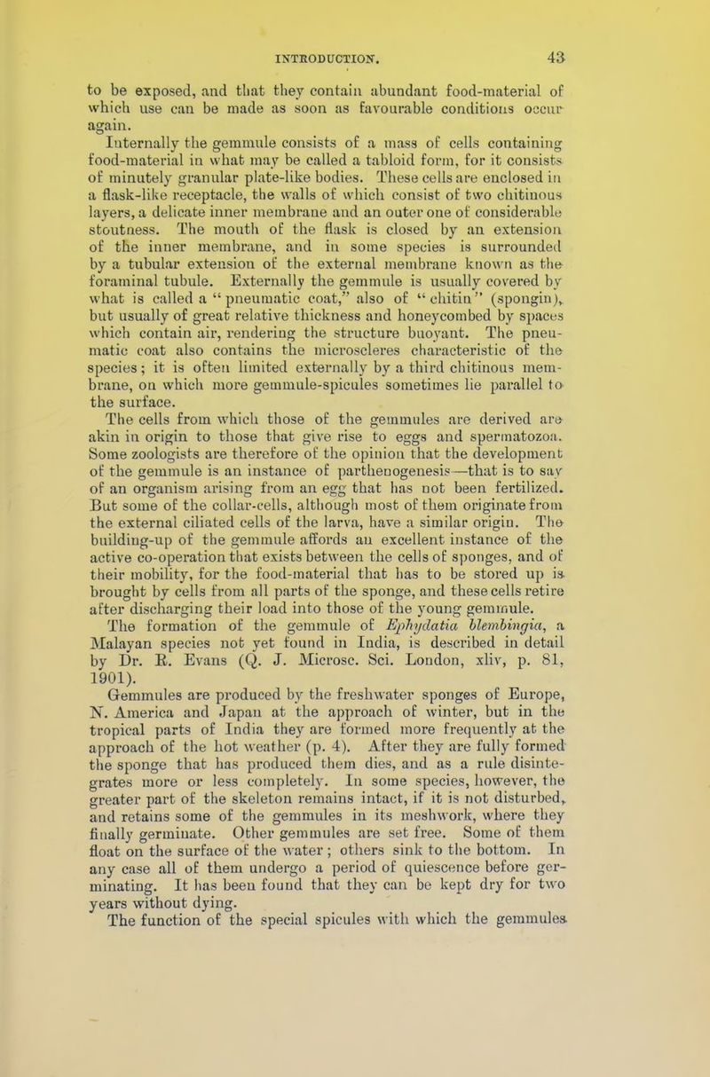 to be exposed, and that they contain abundant food-material of which use can be made as soon as favourable conditions occur again. Internally the gemmule consists of a mass of cells containing food-material in what may be called a tabloid form, for it consists of minutely granular plate-like bodies. These cells are enclosed in a flask-like receptacle, the walls of which consist of two chitiuous layers, a delicate inner membrane and an outer one of considerable stoutness. The mouth of the flask is closed by an extension of the inner membrane, and in some species is surrounded by a tubular extension of the external membrane known as the foraminal tubule. Externally the gemmule is usually covered by what is called a “ pneumatic coat,” also of “chitin” (spongin), but usually of great relative thickness and honeycombed by spaces which contain air, rendering the structure buoyant. The pneu- matic coat also contains the microscleres characteristic of the species; it is often limited externally by a third chitinous mem- brane, on which more gemmule-spicules sometimes lie parallel to the surface. The cells from which those of the gemmules are derived are akin in origin to those that give rise to eggs and spermatozoa. Some zoologists are therefore of the opinion that the development of the gemmule is an instance of parthenogenesis—that is to say of an organism arising from an egg that has not been fertilized. But some of the collar-cells, although most of them originate from the external ciliated cells of the larva, have a similar origin. The buildiug-up of the gemmule affords au excellent instance of the active co-operation that exists between the cells of sponges, and of their mobility, for the food-material that has to be stored up is brought by cells from all parts of the sponge, and these cells retire after discharging their load into those of the young gemmule. The formation of the gemmule of Epliydatia blembingia, a Malayan species not yet found in India, is described in detail by Dr. B. Evans (Q. J. Microsc. Sci. London, xliv, p. 81, 1901). Gemmules are produced by the freshwater sponges of Europe, N. America and Japan at the approach of winter, but in the tropical parts of India they are formed more frequently at the approach of the hot weather (p. 4). After they are fully formed the sponge that has produced them dies, and as a rule disinte- grates more or less completely. In some species, however, the greater part of the skeleton remains intact, if it is not disturbed, and retains some of the gemmules in its meshwork, where they finally germinate. Other gemmules are set free. Some of them float on the surface of the water ; others sink to the bottom. In any case all of them undergo a period of quiescence before ger- minating. It has been found that they can be kept dry for two years without dying. The function of the special spicules with which the gemmules.