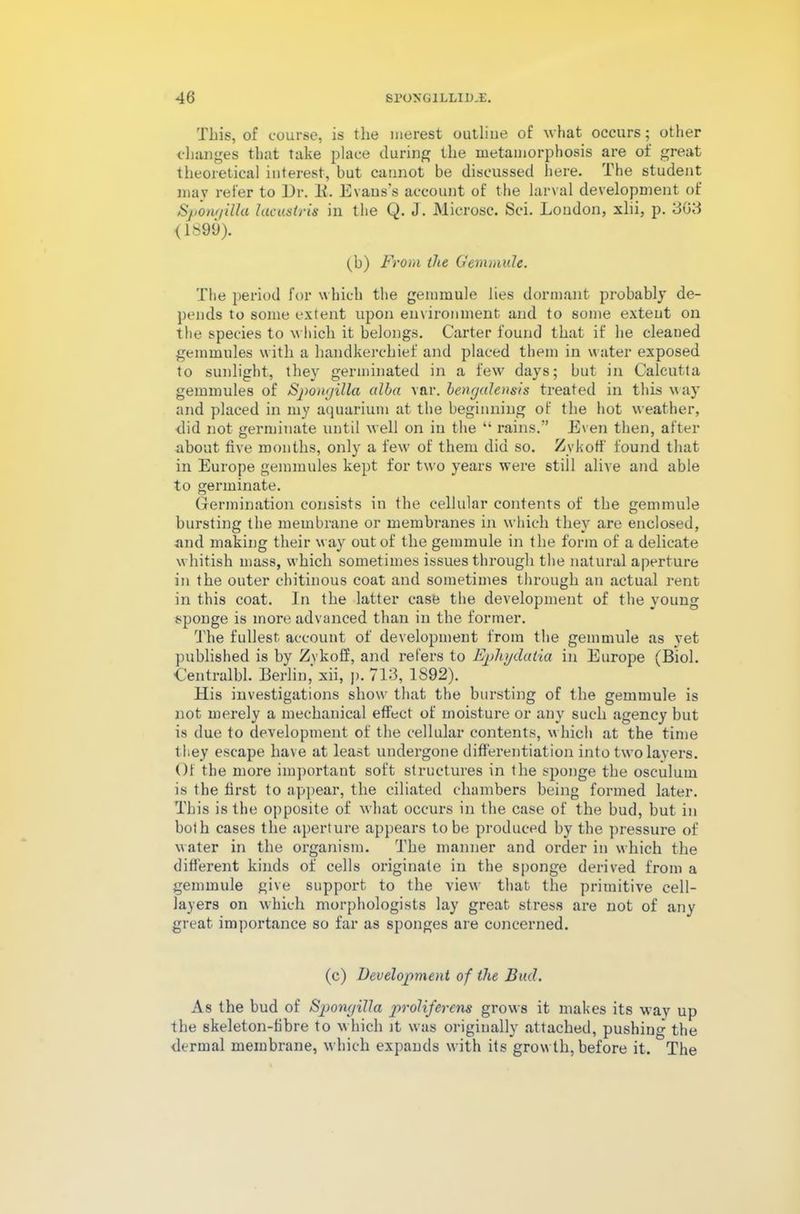 This, of course, is the merest outline of what occurs; other changes that take place during the metamorphosis are of great theoretical interest, but cannot be discussed here. The student may refer to Ur. It. Evans’s account of the larval development of Spongilla hicustris in the Q. J. Microsc. Sci. Loudon, xlii, p. 303 <1899). (b) From the Gemmule. The period for which the gemmule lies dormant probably de- pends to some extent upon environment and to some extent on the species to which it belongs. Carter found that if he cleaned gemmules with a handkerchief and placed them in water exposed to sunlight, they germinated in a few days; but in Calcutta gemmules of Spongilla alba var. bengalensis treated in this way and placed in my aquarium at the beginning of the hot weather, did not germinate until well on in the “ rains.” Even then, after about five months, only a few of them did so. Zvkoff found that in Europe gemmules kept for two years were still alive and able to germinate. Germination consists in the cellular contents of the gemmule bursting the membrane or membranes in which they are enclosed, and making their w ay out of the gemmule in the form of a delicate w hitish mass, which sometimes issues through the natural aperture in the outer ehitinous coat and sometimes through an actual rent in this coat. In the latter case the development of the young sponge is more advanced than in the former. The fullest account of development from the gemmule as vet published is by Zvkoff, and refers to Ephydatia in Europe (Biol. Centralbl. Berlin, xii, |>. 713, 1S92). His investigations show that the bursting of the gemmule is not merely a mechanical effect of moisture or any such agency but is due to development of the cellular contents, which at the time they escape have at least undergone differentiation into two layers. Of the more important soft structures in the sponge the oseulum is the first to appear, the ciliated chambers being formed later. This is the opposite of what occurs in the case of the bud, but in both cases the aperture appears to be produced by the pressure of water in the organism. The manner and order in which the different kinds of cells originate in the sponge derived from a gemmule give support to the view that the primitive cell- layers on which morphologists lay great stress are not of any great importance so far as sponges are concerned. (c) Development of the Bud. As the bud of Spongilla proliferens grows it makes its way up the skeleton-fibre to which it was originally attached, pushing the dermal membrane, which expands with its grow th, before it. The