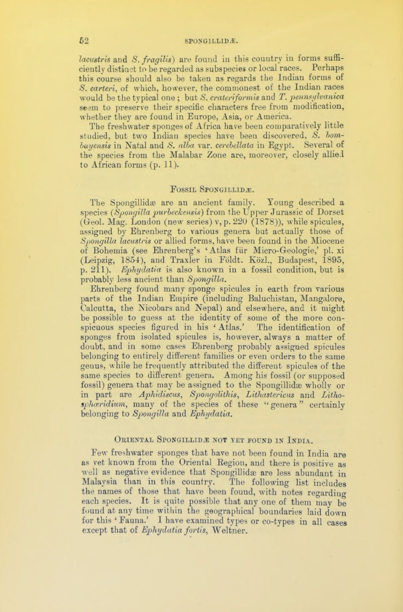 7acustris and S.fragilis) are found in this country in forms suffi- ciently distinct to be regarded as subspecies or local races. Perhaps this course should also be taken as regards the Indian forms of S. carteri, of which, however, the commonest of the Indian races would be the typical one ; but S. cr uteri form is and T. pennsylvanica seem to preserve their specific characters free from modification, whether they are found in Europe, Asia, or America. The freshwater sponges of Africa have been comparatively little studied, but two Indian species have been discovered, S. hom- buyensis in Natal and S. alba var. cerebellata in Egypt. Several of the species from the Malabar Zone are, moreover, closely allied to African forms (p. 11). Fossil Spongillid.e. The Spongillidye are an ancient family. Young described a species (Spongilla purbeckensis) from the Upper Jurassic of Dorset (Oeol. Mag. London (new series) v, p. 220 (1878)), while spicules, assigned by Ehrenberg to various genera but actually those of Spongilla lacustris or allied forms, have been found in the Miocene of Bohemia (see Ehrenberg’s ‘Atlas fur Micro-Gfeologie,’ pi. xi (Leipzig, 1854), and Traxler in Fdldt. Kozl., Budapest, 1895, p. 211). Ephydatia is also known in a fossil condition, but is probably less ancient than Spongilla. Ehrenberg found many sponge spicules in earth from various parts of the Indian Empire (including Baluchistan, Mangalore, Calcutta, the Nicobars and Nepal) and elsewhere, and it might be possible to guess at the identity of some of the more con- spicuous species figured in his ‘ Atlas.’ The identification of sponges from isolated spicules is, however, always a matter of doubt, and in some cases Ehrenberg probably assigned spicules belonging to entirely different families or even orders to the same genus, while he frequently attributed the different spicules of the same species to different genera. Among his fossil (or supposed fossil) genera that may be assigned to the Spongillidse wholly or in part are Aphidiscus, Spongolithis, Lithastericus and Litho- sphceridium, many of the species of these “ genera ” certainly belonging to Spongilla and Ephydatia. Omental Spongillidse not vet fodnd in India. Few freshwater sponges that have not been found in India are as vet known from the Oriental Region, and there is positive as well as negative evidence that Spougillidac are less abundant in Malaysia than in this country. The following list includes the names of those that have been found, with notes regarding each species. It is quite possible that any one of them may be found at any time within the geographical boundaries laid down for this ‘ Fauna.’ I have examined types or co-types in all cases except that of Ephydatia fortis, Weltner.