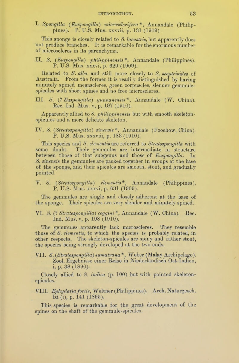 I. Spongilla (Euspongilln) microsclerifera *, Annandale (Philip- pines). P. U.S. Mus. xxxvii, p. 131 (1909). This sponge is closely related to S. lacustris, but apparently does not produce branches. It is remarkable for the enormous number of microscleres in its parenchyma. II. S. (Eusponr/illa) philippinensis *, Annandale (Philippines). P. U.S. Mus. xxxvi, p. 629 (1909). Related to S. alba and still more closely to S. sceptrioides of Australia. From the former it is readily distinguished by having minutely spined megascleres, green corpuscles, slender gemmule- spicules with short spines and no free microscleres. III. S. (? Euspongilla) yunnanensis *, Annandale (W. China). Rec. Iud. Mus. v, p. 197 (1910). Apparently allied to <$'. philippinensis but with smooth skeleton- spicules and a more delicate skeleton. IV. S. (Stratospongilla) sinensis *, Annandale (Foochow, China). P. U.S. Mus. xxxviii, p. 183 (1910). This species and S. dementis are referred to Stratospongilla with some doubt. Their gemmules are intermediate in structure between those of that subgenus and those of Euspongilla. In S. sinensis the gemmules are packed together in groups at the base of the sponge, and their spicules are smooth, stout, and gradually pointed. V. S. (Stratospongilla) dementis*, Annandale (Philippines). P. U.S. Mus. xxxvi, p. 631 (1909). The gemmules are single and closely adherent at the base of the sponge. Their spicules are very slender and minutely spined. VI. S. (? Stratospongilla) coggini*, Annandale (W. China). Rec. Ind. Mus. v, p. 198 (1910). The gemmules apparently lack microscleres. They resemble those of S. dementis, to which the species is probably related, in other respects. The skeleton-spicules are spiny and rather stout, the species being strongly developed at the two ends. VII. S. (Stratospongilla) sumatrana *, Weber (Malay Archipelago). Zool. Ergebnisse einer Reise in Niederlandisch Ost-Indien, i, p. 38 (1890). Closely allied to S. indica (p. 100) but with pointed skeleton- spicules. VIII. Ephydatia fortis, Weltner (Philippines). Arch. Naturgesch. lxi (i), p. 141 (1895). This species is remarkable for the great development of the spines on the shaft of the gernmule-spicules.