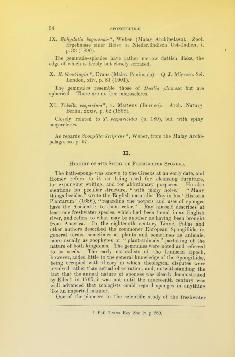 IX. Ephydcitia bogorensis*, Weber (Malay Archipelago). Zool. Ergebnisse einer Eeise in Kiederlandisch Ost-Indien, i, p.33 (1S90). The gem mule-spicules have rather narrow flattish disks, the edge of which is feebly but closely serrated. X. E. blembingia*, Evans (Malay Peninsula). Q. J. Microsc. Sci. London, xliv, p. 81 (1901). The gemmules resemble those of Dosilia jdumosa but are spherical. There are no free microscleres. XI. Tubella vesparium*, v. Martens (Borneo). Arch. Xaturg Berlin, xxxiv, p. 62 (1868). Closely related to T. vesparioides (p. 189), but with spiny megaseleres. As regards Spongillci decipiens *, Weber, from the Malay Archi- pelago, see p. 97. II. History of the Study of Freshwater Spoxges. The batli-sponge was known to the Greeks at an early date, and Homer refers to it as being used for cleansing furniture, for expunging writing, and for ablutionary purposes. He also mentions its peculiar structure, “ with many holes.” “ Many things besides,” wrote the English naturalist Kay in his ‘ Historia Plantarum ’ (1686), “ regarding the powers and uses of sponges have the Ancients : to them refer.” Ray himself describes at least one freshwater species, which had been found in an English river, and refers to what may be another as having been brought from America. In the eighteenth century Linne, Pallas and other authors described the commoner European Spongillidae in general terms, sometimes as plants and sometimes as animals, more usually as zoophytes or “ plant-animals ” partaking of the nature of both kingdoms. The gemmules were noted and referred to as seeds. The early naturalists of the Linnaean Epoch, however, added little to the general knowledge of the Spongillidae, being occupied with theory in which theological disputes were involved rather than actual observation, and, notwithstanding the fact that the animal nature of sponges was clearly demonstrated by Ellis t in 1765, it was not until the nineteenth century was well advanced that zoologists could regard sponges in anything like an impartial manner. One of the pioneers in the scientific study of the freshwater + Phil. Trans. Roy. Soc. lv, p. 280.