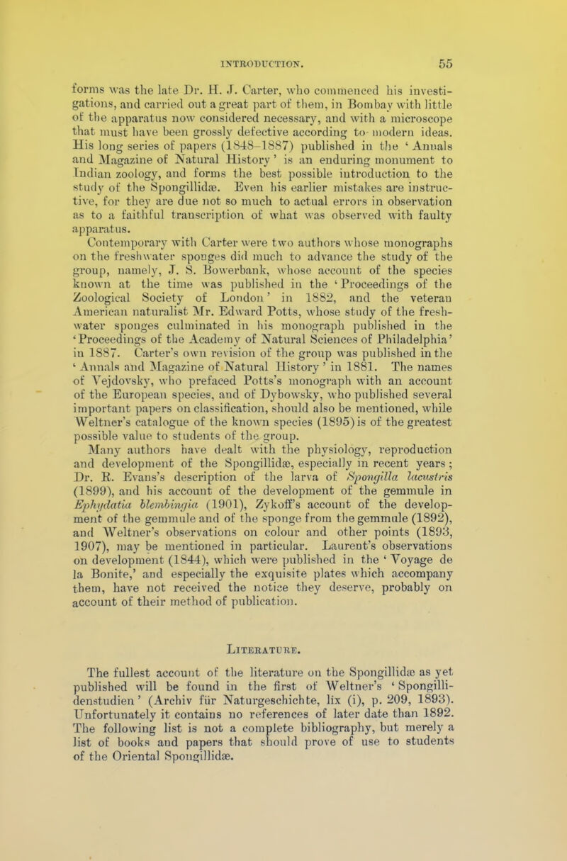 forms was the late Dr. H. J. Carter, who commenced his investi- gations, and carried out a great part of them, in Bombay with little of the apparatus now considered necessary, and with a microscope that must have been grossly defective according to- modern ideas. His long series of papers (1848-1887) published in the ‘ Annals and Magazine of Natural History ’ is an enduring monument to Indian zoology, and forms the best possible introduction to the study of the Spongillidae. Even his earlier mistakes are instruc- tive, for they are due not so much to actual errors in observation as to a faithful transcription of what was observed with faulty apparatus. Contemporary with Carter were two authors whose monographs on the freshwater sponges did much to advance the study of the group, namely, J. S. Bowerbank, whose account of the species known at the time was published in the ‘Proceedings of the Zoological Society of London ’ in 1882, and the veteran American naturalist Mr. Edward Potts, whose study of the fresh- water sponges culminated in his monograph published in the ‘Proceedings of the Academy of Natural Sciences of Philadelphia’ in 1887. Carter’s own revision of the group was published in the ‘ Annals and Magazine of Natural History ’ in 1881. The names of Vejdovsky, who prefaced Potts’s monograph with an account of the European species, and of Dybowsky, who published several important papers on classification, should also be mentioned, while Weltner’s catalogue of the known species (1895) is of the greatest possible value to students of the group. Many authors have dealt with the physiology, reproduction and development of the Spongillidae, especially in recent years; Dr. K. Evans’s description of the larva of Spongilla lacusiris (1899), and his account of the development of the gemmule in Ephydatia blembingia (1901), Zykoff’s account of the develop- ment of the gemmule and of the sponge from the gemmule (1892), and Weltner’s observations on colour and other points (1893, 1907), may be mentioned in particular. Laurent’s observations on development (1844), which were published in the ‘ Voyage de la Bonite,’ and especially the exquisite plates which accompany them, have not received the notice they deserve, probably on account of their method of publication. Literature. The fullest account of the literature on the Spongillidae as yet published will be found in the first of Weltner’s 4 Spongilli- denst.udien ’ (Archiv fiir Naturgeschichte, lix (i), p. 209, 1893). Unfortunately it contains no references of later date than 1892. The following list is not a complete bibliography, but merely a list of books and papers that should prove of use to students of the Oriental Spongillidae.