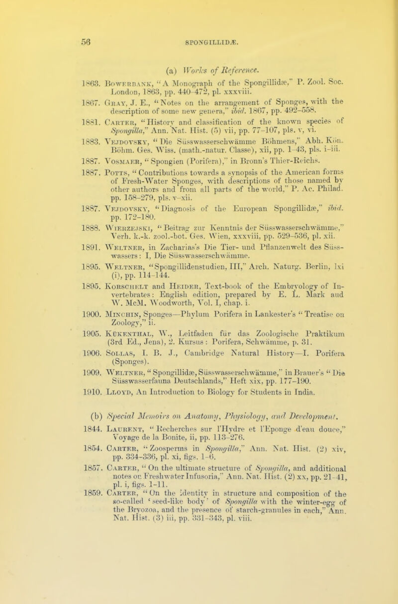 (a) Works of Re ference. 1*63. Bowerbank, “A Monograph of the Spongilliche, P. Zool. Soc. London, 1863, pp. 440-472, pi. xxxviii. 1807. Gray, J. E., “Notes on the arrangement of Sponges, ■with the description of some new genera, ibid. 1867, pp. 492-558. 1881. Carter, “History and classification of the known species of SpongiUa, Ann. Nat. Hist. (5) vii, pp. 77-107, pis. v, vi. 1883. Vejdoysky, “ Die Susswasserschwamme Bohmens,” Abh. Kim. Bohm. Ges. Wiss. (math.-natur. Classe), xii, pp. 1 43, pis. i-iii. 1887. Vosmaer, “ Spougien (Porifera), in Bronn’s Thier-Reichs. 1887. Potts, “ Contributions towards a synopsis of the American forms of Fresh-Water Sponges, with descriptions of those named by other authors and from all parts of the world, P. Ac. Pliilad. pp. 158-279, pis. v-xii. 1887. Vejdoysky, “ Diagnosis of the European Spongillidte,” ibid. pp.172-180. 1888. Wierzejski, “ Beitrag zur Ivenntnis der Susswasserschwamme,” Verh. k.-k. zool.-bot. Ges. Wien, xxxviii, pp. 529-536, pi. xii. 1891. Weltner, in Zacliarias’s Die Tier- und Ptlanzenwelt des Siiss- wassers: I, Die Susswasserschwamme. 1895. Weltner, “Spongillidenstudien, III, Arch. Naturg. Berlin, lxi (i), pp. 114-144. 1895. Korschelt and Hkider, Text-book of the Embryology of In- vertebrates : English edition, prepared bv E. L. Mark and W. McM, Woodworth, Vol. I, cliap. i. 1900. Minchin, Sponges—Phylum Porifera in Lankester’s “ Treatise on Zoology,” ii. 1905. Kukenthal, W., Leitfaden fiir das Zoologische Praktikum (3rd Ed., Jena), 2. Kursus: Porifera, Sehwamme, p. 31. 1906. Soi.las, I. B. J., Cambridge Natural History—I. Porifera (Sponges). 1909. Weltner, “ Spongillidte, Susswasserschwamme,” iu Brauer's “ Die Siisswasserfauna Deutschlands,” Heft xix, pp. 177-190. 1910. Lloyd, An Introduction to Biology for Students iu India. (b) Special Memoirs on Anatomy, Physiology, and Development. 1844. Laurent, “ llecherches sur l'Hydre et l'Eponge d'eau douce,” Voyage de la Bonite, ii, pp. 113-276. 1854. Carter, “Zoosperms in SpongiUa, Ann. Nat. Hist. (2) xiv, pp. 334-336, pi. xi, figs. 1-6. 1857. Carter, “ On the ultimate structure of SpongiUa, and additional notes or. Freshwater Infusoria, Ann. Nat. Hist. (2) xx, pp. 21-41, pi. i, figs. 1-11. 1859. Carter, “ On the identity in structure and composition of the so-called * seed-like body * of SpongiUa with the winter-egg' of the Bryozoa, and the presence of starch-granules in each,” Ann. Nat. Hist. (3) iii, pp. 331-343, pi. vi ii.