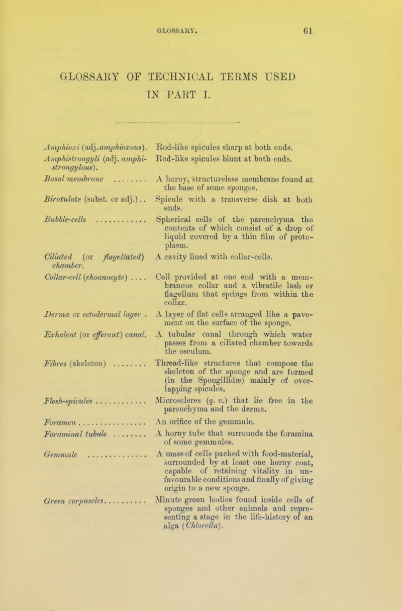 GLOSS AHY. (51 GLOSSARY OF TECHNICAL TERMS USED IN PART I. Amphioxi (adj. amphioxous). Amphistrongyli (adj. amphi- strongylous). Basal membrane Birotulate (subst. or adj.).. Rod-like spicules sharp at both euds. Rod-like spicules blunt at both ends. A horny, structureless membrane found at the base of some sponges. Spicule with a transverse disk at both ends. Bubble-cells Spherical cells of the parenchyma the contents of which consist of a drop of liquid covered by a thin film of proto- plasm. Ciliated (or flagellated') A cavity lined with collar-cells. chamber. Collar-cell (choanocyte) .... Cell provided at one end with a mem- branous collar and a vibratile lash or flagellum that springs from within the collar. Derma or ectodermal layer . A layer of flat cells arranged like a pave- ment on the surface of the sponge. Exhalent (or efferent) canal. A tubular canal through which water passes from a ciliated chamber towards the osculum. Fibres (skeleton) Thread-like structures that compose the skeleton of the sponge and are formed (in the Spongillidfe) mainly of over- lapping spicules. Flesh-spicules Microscleres (q. v.) that lie free in the parenchyma and the derma. Foramen An orifice of the gemmule. Foraminal tubule A horny tube that surrounds the foramina of some gemmules. Gemmule A mass of cells packed with food-material, surrounded by at least one horny coat, capable of retaining vitality in un- favourable conditions and finally of giving origin to a new sponge. Green corpuscles Minute green bodies found inside cells of sponges and other animals and repre- senting a stage in the life-history of an alga (Chlorella).