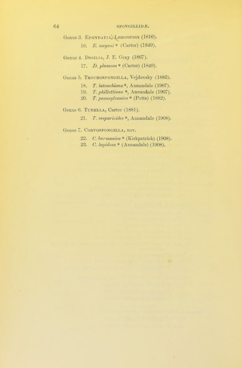 Genus 3. Ephydati\, Lamouroux (1816). 16. E. meyeni * (Carter) (1849). Genus 4. Dosilia, J. E. Gray (1867). 17. I). plumosa * (Carter) (1849). Genus 5. Trochospongilla, Vejdovsky (1883). 18. T. latouchianu*, Annandale (1907). 19. T. phillottiana *, Annandale (1907). 20. T. petmsylvanica * (Potts) (1882). Genus 6. Tubella, Carter (1881). 21. T. vesparioides *, Annandale (1908). Genus 7. Corvospongilla, nov. 22. C. burmanica * (Kirkpatrick) (1908).