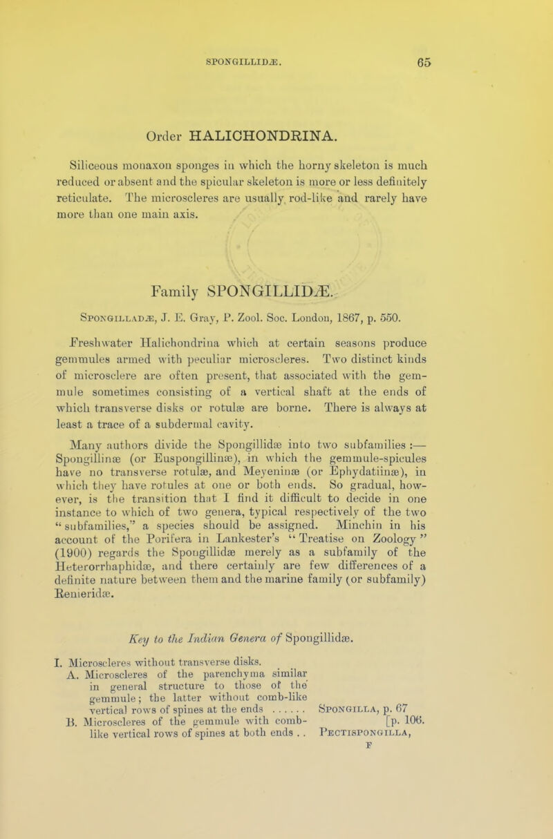 Order HALICHONDRINA. Siliceous mouaxou sponges in which the horny skeleton is much reduced or absent and the spicular skeleton is more or less definitely reticulate. The microscleres are usually rod-like and rarely have more than one main axis. Family SPONGILLID^. Spongilladje, J. E. Gray, P. Zool. Soc. London, 1867, p. 550. Freshwater Halichondrina which at certain seasons produce gemmules armed with peculiar mici’oscleres. Two distinct kinds of microselere are often present, that associated with the gem- mule sometimes consisting of a vertical shaft at the ends of which transverse disks or rotulae are boime. There is always at least a trace of a subdermal cavity. Many authors divide the Spongillidae into two subfamilies Spougillinae (or Euspongillinae), in which the gem mule-spicules have no transverse rotulae, and Meyeninae (or Ephydatiinae), in which they have rotules at one or both ends. So gradual, how- ever, is the transition that 1 find it difficult to decide in one instance to which of two genera, typical respectively of the two “subfamilies,” a species should be assigned. Minchin in his account of the Porifera in Lankester’s “ Treatise on Zoology ” (1900) regards the Spongillidae merely as a subfamily of the Heterorrhaphidae, and there certainly are few differences of a definite nature between them and the marine family (or subfamily) Renieridae. Key to the Indian Genera of Spongillidae. I. Microscleres without transverse disks. A. Microscleres of the parenchyma similar in general structure to those of the gemmule; the latter without comb-like vertical rows of spines at the ends B. Microscleres of the gemmule with comb- like vertical rows of spines at both ends . . Spongilla, p. 67 [p. 106. Pectispongilla,