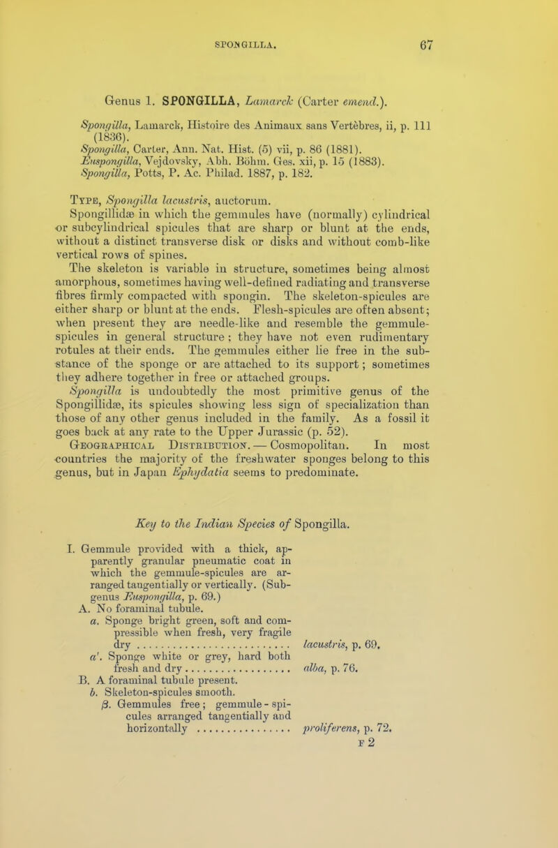 Genus 1. SPONGILLA, Lamarck (Carter emend.). Spongilla, Lamarck, Histoire des Animaux sans Vertebres, ii, p. Ill ' (1836). Spongilla, Carter, Ann. Nat. Hist, (5) vii, p. 86 (1881). Euspongilla, Vejdovsky, Abh. Bohiu. Ges. xii, p. 15 (1883). Spongilla, Potts, P. Ac. Philad. 1887, p. 182. Type, Spongilla lacustris, auctorum. Spongillkhe in which the geminules have (normally) cylindrical or subcyliudrical spicules that are sharp or blunt at the ends, without a distinct transverse disk or disks and without cotnb-like vertical rows of spines. The skeleton is variable in structure, sometimes beiug almost amorphous, sometimes having well-defined radiating and transverse fibres firmly compacted with spongin. The skeleton-spicules are either sharp or blunt at the ends. Flesh-spicules are often absent; when present they are needle-like and resemble the gemmule- spicules in general structure ; they have not even rudimentary rotules at their ends. The gemmules either lie free in the sub- stance of the sponge or are attached to its support; sometimes they adhere together in free or attached groups. Spongilla is undoubtedly the most primitive genus of the Spongillkke, its spicules showing less sign of specialization than those of any other genus included in the family. As a fossil it goes back at any rate to the Upper Jurassic (p. 52). Geographical Distribution. — Cosmopolitan. In most ■countries the majority of the freshwater sponges belong to this genus, but in Japan Ephydalia seems to predominate. Key to the Indian Species of Spongilla. I. Gemmule provided with a thick, ap- parently granular pneumatic coat in which the gemmule-spicules are ar- ranged tangentially or vertically. (Sub- genus Euspongilla, p. 69.) A. No foramina! tubule. a. Sponge bright green, soft and com- pressible when fresh, very fragile dry a'. Sponge white or grey, hard both fresh and dry B. A foraminal tubule present. b. Skeleton-spicules smooth. /3. Gemmuies free ; gemmule - spi- cules arranged tangentially and horizontally lacustris, p. 69. alba, p. 76. prolifevens, p. 72. F 2