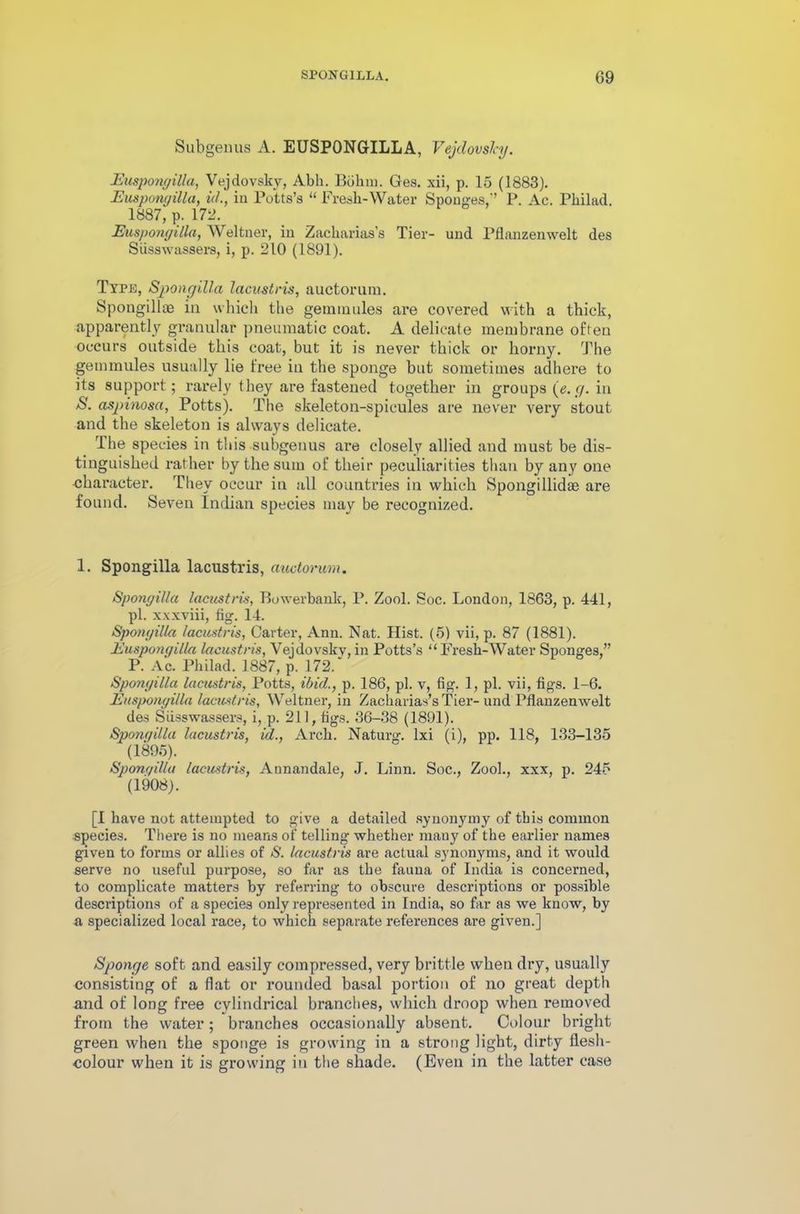 Subgeuus A. EUSPONGILLA, Vejdovshj. Euspongilla, Vejdovsky, Abh. Bohm. Ges. xii, p. 15 (1883). Euspongilla, id., iu Potts’s “ Fresh-Water Sponges,’’ P. Ac. Philad. 1887, p. 172. Euspongilla, Weltner, in Zackarias’s Tier- und Pflanzenwelt des Siisswassers, i, p. 210 (1891). Type, Spongilla lacustris, auctorum. Spougillae in which the geiniuules are covered with a thick, apparently granular pneumatic coat. A delicate membrane often occurs outside this coat, but it is never thick or horny. The gemmules usually lie free in the sponge but sometimes adhere to its support; rarely they are fastened together in groups (e.g. in S. aspinosa, Potts). The skeleton-spicules are never very stout and the skeleton is always delicate. The species in this subgeuus are closely allied and must be dis- tinguished rather by the sum of their peculiarities than by any one •character. They occur in all countries in which Spongillidae are found. Seven Indian species may be recognized. 1. Spongilla lacustris, auctorum. Spongilla lacustris, Bowevbauk, P. Zool. Soc. London, 1863, p. 441, pi. xxxviii, fig. 14. Spongilla lacustris, Carter, Ann. Nat. Hist. (5) vii, p. 87 (1881). Euspongilla lacustris, Vejdovsky, in Potts’s “ Fresh-Water Sponges,” P. Ac. Philad. 1887, p. 172. Spongilla lacustris, Potts, ibid., p. 186, pi. v, fig. 1, pi. vii, figs. 1-6. Euspongilla lacustris, Weltner, in Zackarias’s Tier- und Pflanzenwelt des Siisswassers, i, p. 211, figs. 36-38 (1891). Spongilla lacustris, id., Arch. Naturg. lxi (i), pp. 118, 133-135 (1895). Spongilla lacustris, Annandale, J. Linn. Soc., Zool., xxx, p. 245 (1908). [I have not attempted to give a detailed synonymy of this common species. There is no means of telling whether many of the earlier names given to forms or allies of S. lacustris are actual synonyms, and it would serve no useful purpose, so far as the fauna of India is concerned, to complicate matters by referring to obscure descriptions or possible descriptions of a species only represented in India, so far as we know, by a specialized local race, to which separate references are given.] Sponge soft and easily compressed, very brittle when dry, usually consisting of a flat or rounded basal portion of no great depth and of long free cylindrical branches, which droop when removed from the water; branches occasionally absent. Colour bright green when the sponge is growing in a strong light, dirty flesh- colour when it is growing in the shade. (Even in the latter case