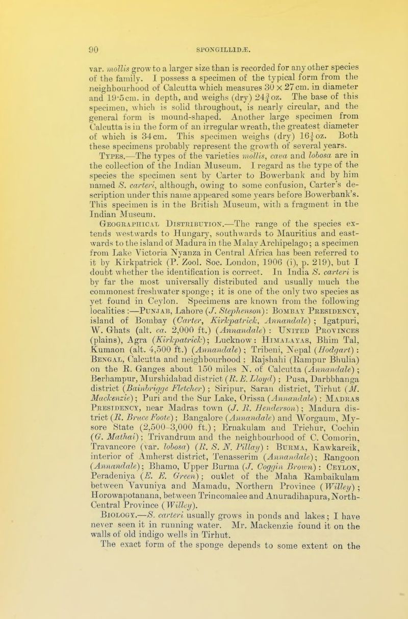 var. mollis grow to a larger size than is recorded for any other species of the family. I possess a specimen of the typical form irom the neighbourhood of Calcutta which measures 30 x 27 cm. in diameter and 19’ocin. in depth, and weighs (dry) 24|oz. The base of this specimen, which is solid throughout, is nearly circular, and the general form is mound-shaped. Another large specimen from Calcutta is in the form of an irregular wreath, the greatest diameter of which is 34cm. This specimen weighs (dry) 16|oz. Both these specimens probably represent the growth of several years. Types.—The types of the varieties mollis, cava and lobosa are in the collection of the Indian Museum. I regard as the type of the species the specimen sent by Carter to Bowerbank and by him named 8. carteri, although, owing to some confusion, Carter's de- scription under this name appeared some years before Bowerbank’s. This specimen is in the British Museum, with a fragment in the Indian Museum. Geographical Distribution.—The range of the species ex- tends westwards to Hungary, southwards to Mauritius and east- wards to the island of Madura in the Malay Archipelago; a specimen from Lake Victoria Nyanza in Central Africa has been referred to it by Kirkpatrick (P. Zool. Soc. London, 1906 (i), p. 219), but I doubt whether the identification is correct. In India S. carteri is by far the most universally distributed and usually much the commonest freshwater sponge; it is one of the only two species as yet found in Ceylon. Specimens are known from the following localities :—Punjab, Lahore (J. Stephenson): Bombay Presidency, island of Bombay (Carter, Kirhpatrick, Annandale) ; Igatpuri, W. Ghats (alt. ca. 2,000 ft.) (Annandale) : United Provinces (plains), Agra (Kirkpatrick); Lucknow: Himalayas, Bhim Tal, Kumaon (alt. 4,500 ft.) (Annandale); Tribeni, Nepal (Hodgart) : Bengal, Calcutta and neighbourhood ; Rajshahi (Rampur Bhulia) on the R. Ganges about 150 miles N. of Calcutta (Annandale) ; Berhampur, Murshidabad district (It. E. Lloyd) ; Pusa, Darbbhanga district (Bainbrigge Fletcher) ; Siripur, Sarau district, Tirhut (J/. Mackenzie); Puri and the Sur Lake, Orissa {Annandale): Madras Presidency, near Madras town (J. 11. 11enderson); Madura dis- trict (11. Bruce Foote); Bangalore (Annandale) and Worgaum, My- sore State (2,500-3,000 ft.); Ernakulam and Trichur, Cochin ((?. Mathai); Trivandrum and the neighbourhood of C. Comorin, Travancore (var. lobosa) (R. S. N. Pill ay) : Burma, Kawkareik, interior of Amherst district, Tenasserim (Annandale); Rangoon (Annandale); Bhamo, Upper Burma (.7. Coggin Brown) : Ceylon, Peradeniva (E. E. Green)-, outlet of the Maha Rambaikulam between Vavuniya and Mamadu, Northern Province (Willey) ; Ilorowapotanana, between Trincomaiee and Anuradihapura, North- Central Province ( Willey). Biology.—S. carteri usually grows in ponds and lakes ; I have never seen it in running water. Mr. Mackenzie fouud it on the walls of old indigo wells in Tirhut. 1 he exact form of the sponge depends to some extent on the