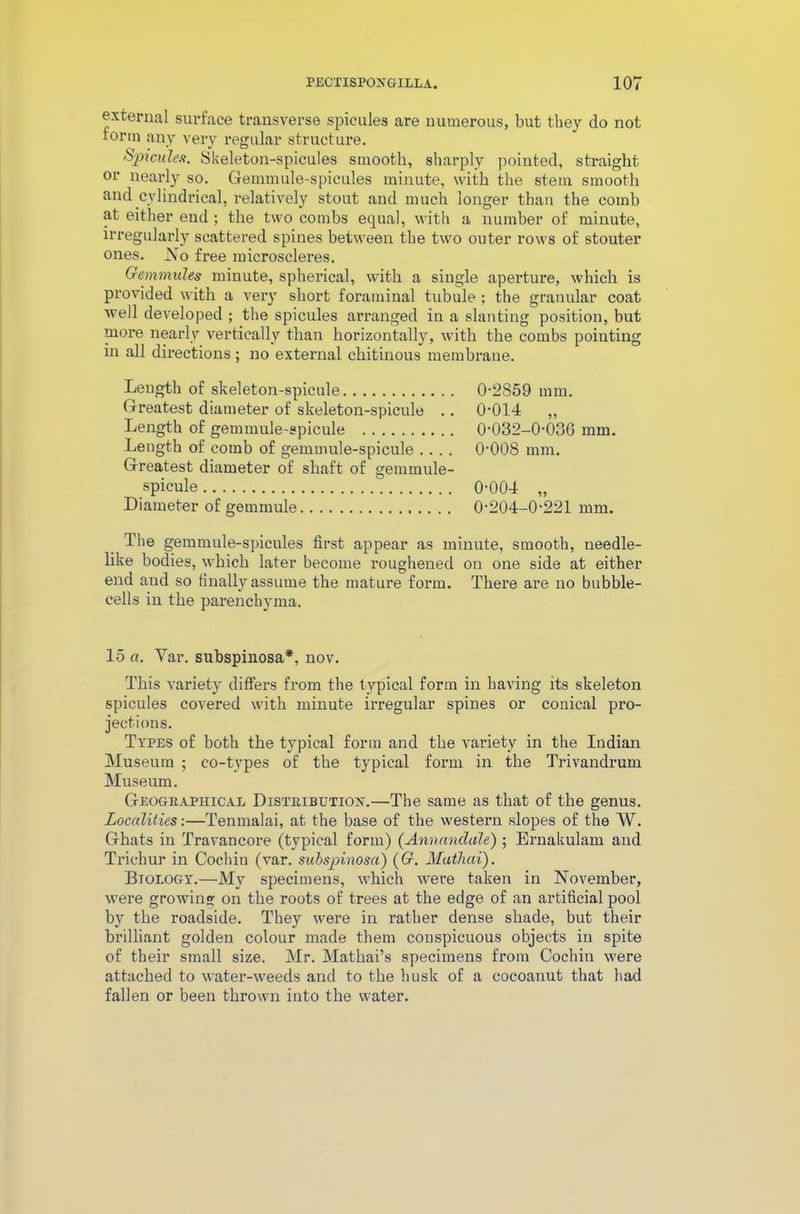 external surface transverse spicules are numerous, but they do not rorin any very regular structure. Spicules. Skeleton-spicules smooth, sharply pointed, straight or nearly so. Gemmule-spicules minute, with the stem smooth and cylindrical, relatively stout and much longer than the comb at either end ; the two combs equal, with a number of minute, irregularly scattered spines between the two outer rows of stouter ones. No free microscleres. Gemmules minute, spherical, with a single aperture, which is provided with a very short foraminal tubule ; the granular coat well developed ; the spicules arranged in a slanting position, but more nearly vertically than horizontally, with the combs pointing in all directions ; no external chitinous membrane. Length of skeleton-spicule Greatest diameter of skeleton-spicule . . Length of gemmule-spicule Length of comb of gemmule-spicule Greatest diameter of shaft of gemmule- spicule Diameter of gemmule 0-2859 mm. 0-014 „ 0-032-0-036 mm. 0-008 mm. 0-004 „ 0-204-0-221 mm. The gemmule-spicules first appear as minute, smooth, needle- like bodies, which later become roughened on one side at either end and so finally assume the mature form. There are no bubble- cells in the parenchyma. 15 «. Yar. subspinosa*, nov. This variety differs from the typical form in having its skeleton spicules covered with minute irregular spines or conical pro- jections. Types of both the typical form and the variety in the Indian Museum ; co-types of the typical form in the Trivandrum Museum. Geographical Distribution.—The same as that of the genus. Localities:—Tenmalai, at the base of the western slopes of the W. Ghats in Travancore (typical form) (Annanclale) ; Ernakulam and Trichur in Cochin (var. subspinosa) ((?. Matliai). Btology.—My specimens, which were taken in November, were growing on the roots of trees at the edge of an artificial pool by the roadside. They were in rather dense shade, but their brilliant golden colour made them conspicuous objects in spite of their small size. Mr. Mathai’s specimens from Cochiu were attached to water-weeds and to the husk of a eocoanut that had fallen or been thrown into the water.