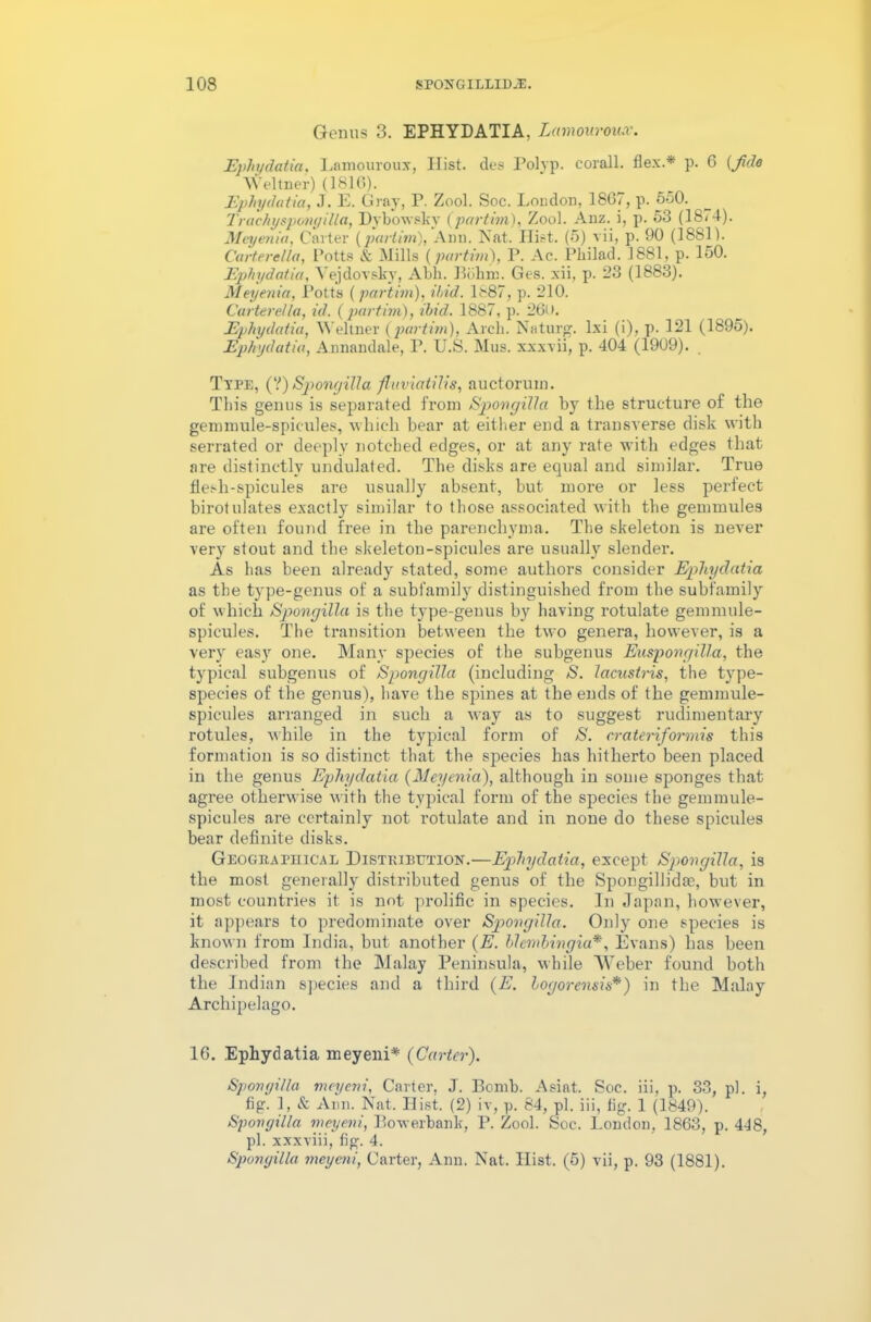 Genus 3. EPHYDATIA, Lamouroux. Epliydatia, Lamouroux, Hist, des Polyp, corall. flex.* p. 6 {Jido Meitner) (1810). Epliydatia, J. E. Gray, P. Zool. Soc. Loudon, 1867, p. 550. _ Trachyspemyilla, Dybowskv (partirn), Zool. Auz. i, p. 53 (18<4). Meyenia, Carter (partirn), Ann. Nat. Ilist. (5) vii, p. 90 (1881). Carterella, Potts & Mills (partirn), P. Ac. Philad. 1881, p. 150. Epliydatia, Vejdovsky, Abh. Bohm. Ges. xii, p. 23 (1883). Meyenia, Potts (partirn), Hid. 1887, p. 210. Carterella, id. (partirn), ibid. 1887, p. 26U. Epliydatia, Weltner (partirn), Arch. Naturg. lxi (i), p. 121 (1895). Epliydatia, Annandale, P. U.S. Mus. xxxvii, p. 404 (1909). Ttpe, (?) Spongilla fluviatilis, auctorvun. This genus is separated from Spongilla by the structure of the gemmule-spic-ules, which bear at either end a transverse disk with serrated or deeply notched edges, or at any rate with edges that are distinctly undulated. The disks are equal and similar. True flesh-spicules are usually absent, but more or less perfect birotulates exactly similar to those associated with the gemmules are often found free in the parenchyma. The skeleton is never very stout and the skeleton-spicules are usually slender. As has been already stated, some authors consider Epliydatia as the type-genus of a subfamily distinguished from the subfamily of which Spongilla is the type-genus by having rotulate gemmule- spicules. The transition between the two genera, however, is a very easy one. Many species of the subgenus Euspongilla, the typical subgenus of Spongilla (including N. lacustris, the type- species of the genus), have the spines at the ends of the gemmule- spicules arranged in such a way as to suggest rudimentary rotules, while in the typical form of S. crateriformis this formation is so distinct that the species has hitherto been placed in the genus Epliydatia (Meyenia), although in some sponges that agree otherwise with the typical form of the species the gemmule- spicules are certainly not rotulate and in none do these spicules bear definite disks. Geographical Distribution.—Epliydatia, except Spongilla, is the most generally' distributed genus of the Spongillidas, but in most countries it is not prolific in species. In Japan, however, it appears to predominate over Spongilla. Only one species is known from India, but another (E. blembingia*, Evans) has been described from the Malay Peninsula, while Weber found both the Indian species and a third (E. logorensis*) in the Malay Archipelago. 16. Ephydatia meyeni* (Carter). Spongilla meyeni, Carter, J. Bomb. Asint. Soc. iii, p. 33, pi. i, fig. 1, & Ann. Nat. Hist. (2) iv, p. 84, pi. iii, fig. 1 (1849). Spongilla meyeni, Bowerbank, P. Zool. Soc. London, 1863, p. 448, pi. xxxviii, fig. 4. Spongilla meyeni, Carter, Ann. Nat. Hist. (5) vii, p. 93 (1881).