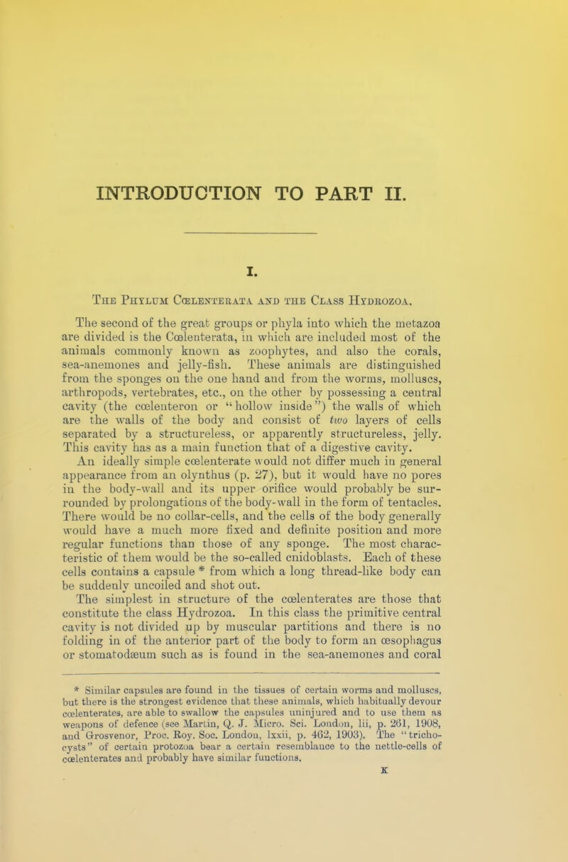 INTRODUCTION TO PART II. i. The Phylum Ccelenterata and the Class Hydeozoa. The second of the great groups or phyla into which the metazoa are divided is the Coelenterata, in which are included most of the animals commonly known as zoophytes, and also the corals, sea-anemones and jelly-fish. These animals are distinguished from the sponges on the one hand and from the worms, molluscs, arthropods, vertebrates, etc., on the other by possessing a central cavity (the cceleuteron or 11 hollow inside ”) the walls of which are the walls of the body and consist of two layers of cells separated by a structureless, or apparently structureless, jelly. This cavity has as a main function that of a digestive cavity. An ideally simple ccelenterate would not differ much in general appearance from an olynthus (p. 27), but it would have no pores in the body-wall and its upper orifice would probably be sur- rounded by prolongations of the body-wall in the form of tentacles. There would be no collar-cells, and the cells of the body generally would have a much more fixed and definite position and more regular functions than those of any sponge. The most charac- teristic of them would be the so-called cnidoblasts. Each of these cells contains a capsule * from which a long thread-like body can be suddenly uncoiled and shot out. The simplest in structure of the coelenterates are those that constitute the class Hydrozoa. In this class the primitive central cavity is not divided up by muscular partitions and there is no folding in of the anterior part of the body to form an cesophagus or stomatodeeum such as is found in the sea-anemones and coral * Similar capsules are found in the tissues of certain worms and molluscs, but there is the strongest evidence that these animals, which habitually devour ccelenterates, are able to swallow the capsules uninjured and to use them as weapons of defence (see Martin, Q. J. Micro. Sci. London, lii, p. 261, 1908, aud Grosvenor, Proc. Roy. Soc. London, lxxii, p. 462, 1903). The “ tricho- cysts” of certain protozoa bear a certain resemblance to the nettle-cells of ccelenterates and probably have similar functions.