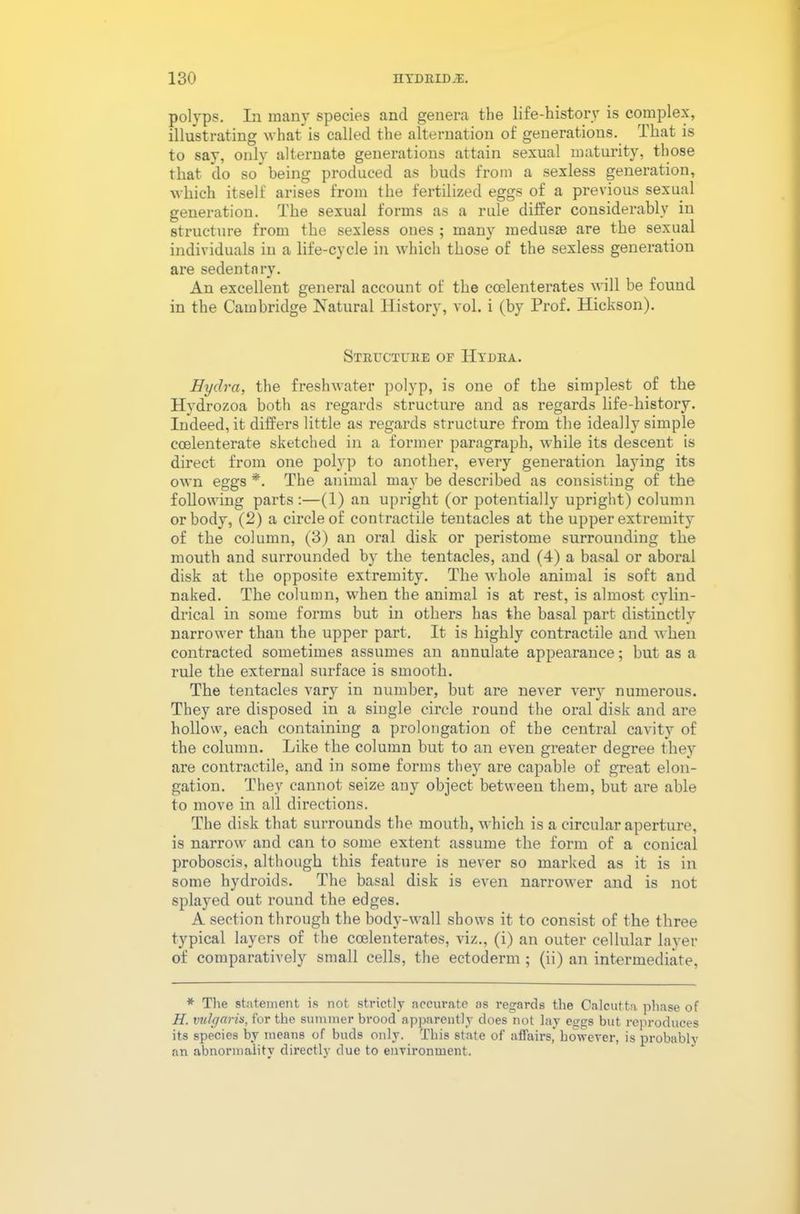 polyps. In many species and genera the life-history is complex, illustrating what is called the alternation of generations. That is to say, only alternate generations attain sexual maturity, those that do so being produced as buds from a sexless generation, which itself arises from the fertilized eggs of a previous sexual generation. The sexual forms as a rule differ considerably in structure from the sexless ones ; many medusae are the sexual individuals in a life-cycle in which those of the sexless generation are sedentary. An excellent general account of the cmlenterates will be found in the Cambridge Natural History, vol. i (by Prof. Hickson). Structure of Hydra. Hydra, the freshwater polyp, is one of the simplest of the Hydrozoa both as regards structure and as regards life-history. Indeed, it differs little as regards structure from the ideally simple coelenterate sketched in a former paragraph, while its descent is direct from one polyp to another, every generation laying its own eggs *. The animal may be described as consisting of the following parts :—(1) an upright (or potentially upright) column or body, (2) a circle of contractile tentacles at the upper extremity of the column, (3) an oral disk or peristome surrounding the mouth and surrounded by the tentacles, and (4) a basal or aboral disk at the opposite extremity. The whole animal is soft and naked. The column, when the animal is at rest, is almost cylin- drical in some forms but in others has the basal part distinctly narrower than the upper part. It is highly contractile and when contracted sometimes assumes an annulate appearance; but as a rule the external surface is smooth. The tentacles vary in number, but are never very numerous. They are disposed in a single circle round the oral disk and are hollow, each containing a prolongation of the central cavity of the column. Like the column but to an even greater degree they are contractile, and in some forms they are capable of great elon- gation. They cannot seize any object between them, but are able to move in all directions. The disk that surrounds the mouth, which is a circular aperture, is narrow and can to some extent assume the form of a conical proboscis, although this feature is never so marked as it is in some hydroids. The basal disk is even narrower and is not splayed out round the edges. A section through the body-wall shows it to consist of the three typical layers of the coelenterates, viz., (i) an outer cellular layer of comparatively small cells, the ectoderm ; (ii) an intermediate, * The statement is not strictly accurate as regards the Calcutta phase of H. vulgaris, for the summer brood apparently does not lay eggs but reproduces its species by means of buds only. This state of affairs’ however, is probably an abnormality directly due to environment.