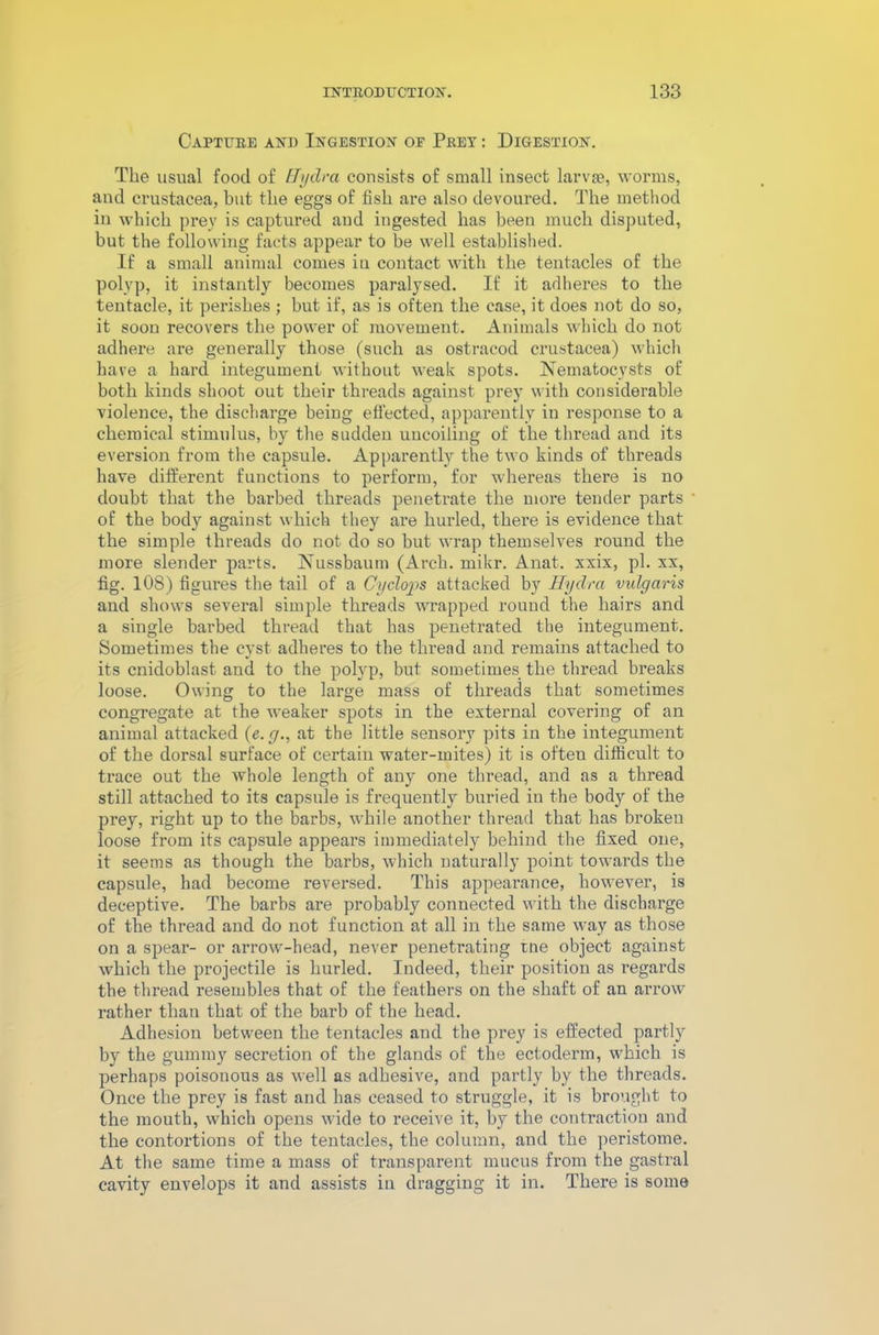 Capture and Ingestion of Prey : Digestion. The usual food of Hydra consists of small insect larvae, worms, and Crustacea, but the eggs of fish are also devoured. The method in which prey is captured and ingested has been much disputed, but the following facts appear to be well established. If a small animal comes in contact with the tentacles of the polyp, it instantly becomes paralysed. If it adheres to the tentacle, it perishes ; but if, as is often the case, it does not do so, it soon recovers the power of movement. Animals which do not adhere are generally those (such as ostracod Crustacea) which have a hard integument without weak spots. Nematocysts of both kinds shoot out their threads against prey with considerable violence, the discharge being effected, apparently in response to a chemical stimulus, by the sudden uncoiling of the thread and its eversion from the capsule. Apparently the two kinds of threads have different functions to perform, for whereas there is no doubt that the barbed threads penetrate the more tender parts of the body against which they are hurled, there is evidence that the simple threads do not do so but wrap themselves round the more slender parts. Nussbaum (Arch. mikr. Anat. xxix, pi. xx, fig. 108) figmes the tail of a Cyclops attacked by Hydra vulgaris and shows several simple threads wrapped round the hairs and a single barbed thread that has penetrated the integument. Sometimes the cyst adheres to the thread and remains attached to its cnidoblast and to the polyp, but sometimes the thread breaks loose. Owing to the large mass of threads that sometimes congregate at the weaker spots in the external covering of an animal attacked (e.g., at the little sensory pits in the integument of the dorsal surface of certain water-mites) it is often difficult to trace out the whole length of any one thread, and as a thread still attached to its capsule is frequently buried in the body of the prey, right up to the barbs, while another thread that has broken loose from its capsule appears immediately behind the fixed one, it seems as though the barbs, which naturally point towards the capsule, had become reversed. This appearance, however, is deceptive. The barbs are probably connected with the discharge of the thread and do not function at all in the same way as those on a spear- or arrow-head, never penetrating rne object against which the projectile is hurled. Indeed, their position as regards the thread resembles that of the feathers on the shaft of an arrow rather than that of the barb of the head. Adhesion between the tentacles and the prey is effected partly by the gummy secretion of the glands of the ectoderm, which is perhaps poisonous as well as adhesive, and partly by the threads. Once the prey is fast and has ceased to struggle, it is brought to the mouth, which opens wide to receive it, by the contraction and the contortions of the tentacles, the column, and the peristome. At the same time a mass of transparent mucus from the gastral cavity envelops it and assists in dragging it in. There is some