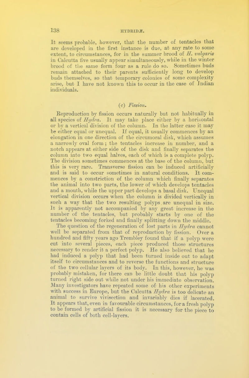 133 IIYDBIDJ®. It seems probable, however, that the number of tentacles that are developed in the first instance is due, at any rate to some extent, to circumstances, for in the summer brood of H. vulgaris in Calcutta five usually appear simultaneously, while in the winter brood of the same form four as a rule do so. Sometimes buds remain attached to their parents sufficiently long to develop buds themselves, so that temporary colonies of some complexity arise, but I have not known this to occur in the case of Indian individuals. (c) Fission. Reproduction by fission occurs naturally but not habitually in all species of Hydra. It may take place either by a horizontal or by a vertical division of the column. In the latter case it may be either equal or unequal. If equal, it usually commences by an elongation in one direction of the circumoral disk, which assumes a narrowly oval form ; the tentacles increase in number, and a notch appears at either side of the disk and finally separates the column into two equal halves, each of which is a complete polyp. The division sometimes commences at the base of the column, but this is very rare. Transverse fission can be induced artificially and is said to occur sometimes in natural conditions. It com- mences by a constriction of the column which finally separates the animal into two parts, the lower of which develops tentacles and a mouth, while the upper part develops a basal disk. Unequal vertical division occurs when the column is divided vertically in such a way that the two resulting polyps. are unequal in size. It is apparently not accompanied by any great increase in the number of the tentacles, but probably starts by one of the tentacles becoming forked and finally splitting down the middle. The question of the regeneration of lost parts in Hydra cannot well be separated from that of reproduction by fission. Over a hundred and fifty years ago Trembley found that if a polyp were cut into several pieces, each piece produced those structures necessary to render it a perfect polyp. He also believed that he had induced a polyp that had been turned inside out to adapt itself to circumstances and to reverse the functions and structure of the two cellular layers of its body. In this, however, he was probably mistaken, for there can be little doubt that his polyp turned right side out while not under his immediate observation. Many investigators have repeated some of his other experiments with success in Europe, but the Calcutta Hydra is too delicate an animal to survive vivisection and invariably dies if lacerated. It appears that, even in favourable circumstances, fora fresh polyp to be formed by artificial fission it is necessary for the piece to contain cells of both cell-layers.