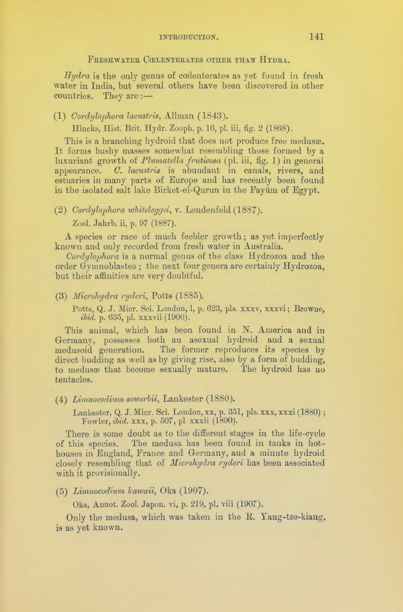 Freshwater Coelenterates other than Hydra. Hydra is the only genus of coelenterates as yet found in fresh water in India, but several others have been discovered in other countries. They are :— (1) Cordylophora lacustris, Allman (1843). Ilincks, Hist. Brit. Hydr. Zoopk. p. 16, pi. iii, fig. 2 (1868). This is a branching hydroid that does not produce free medusae. It forms bushy masses somewhat resembling those formed by a luxuriant growth of Plumatellci fruticosa (pi. iii, fig. 1) in general appearance. 0. lacustris is abundant in canals, rivers, and estuaries in many parts of Europe and has recently been found in the isolated salt lake Birket-el-Qurun in the Fayiun of Egypt. (2) Cordylophora whiteleggei, v. Lendenfeld (1887). Zool. Jahrb. ii, p. 97 (1887). A species or race of much feebler growth; as yet imperfectly known and only recorded from fresh water in Australia. Cordylophora is a normal genus of the class Hydrozoa and the order Gynmoblastea ; the next four genera are certainly Hydrozoa, but their affinities are very doubtful. (3) Microhych-a ryderi, Potts (18S5). Potts, Q. J. Micr. Sci. London, 1, p. 623, pis. xxxv, xxxvi; Browne, ibid. p. 635, pi. xxxvii (1906). This animal, which has been found in N. America and in Germany, possesses both an asexual hydroid and a sexual medusoid generation. The former reproduces its species by direct budding as well as by giving rise, also by a form of budding, to medusrn that become sexually mature. The hydroid has no tentacles. (4) Limnocodium sowerbii, Lankester (1880). Lankester, Q. J. Micr. Sci. London, xx, p. 351, pis. xxx, xxxi (1880) ; Fowler, ibid, xxx, p. 507, pi xxxii (1890). There is some doubt as to the different stages in the life-cycle of this species. The medusa has been found in tanks in hot- houses in England, France and Germany, and a minute hydroid closely resembling that of Microhydra ryderi has been associated with it provisionally. (5) Limnocodium lcawaii, Oka (1907). Oka, Annot. Zool. Japon. vi, p. 219, pi. viii (1907). Only the medusa, which was taken in the 14. Tang-tze-kiang, is as yet known.