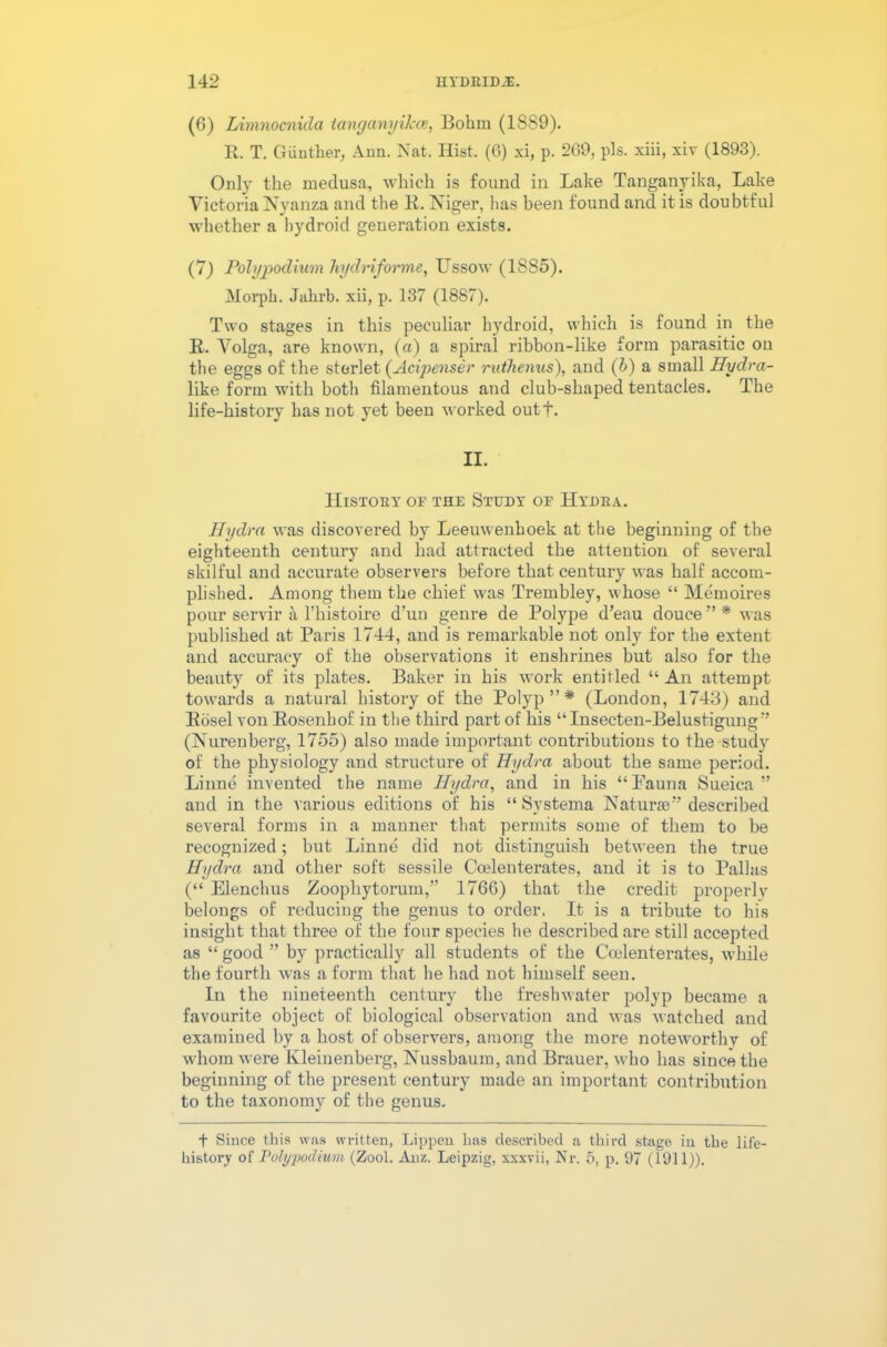(6) Limnocnida tanganyiJcce, Bohm (1889). R. T. Giinther, Ann. Nat. Hist. (6) xi, p. 269, pis. xiii, xiv (1893). Only the medusa, which is found in Lake Tanganyika, Lake Victoria Nyanza and the R. Niger, has been found and it is doubtful whether a hydroid generation exists. (7) Polypodium Jiydnforme, Ussow (1885). Morph. Jahrb. xii, p. 137 (1887). Two stages in this peculiar hydroid, which is found in the R. Volga, are known, (a) a spiral ribbon-like form parasitic on the eggs of the sterlet (Acipenser ruthenus), and (b) a small Hydra- like form with both filamentous and club-shaped tentacles. The life-history has not yet been worked outf. II. History or the Study oe Hydra. Hydra was discovered by Leeuwenhoek at the beginning of the eighteenth century and had attracted the attention of several skilful and accurate observers before that century was half accom- plished. Among them the chief was Trembley, whose “ Memoires pour servir a l’histoire d’un genre de Polype d’eau douce ” * was published at Paris 1744, and is remarkable not only for the extent and accuracy of the observations it enshrines but also for the beauty of its plates. Baker in his work entitled “An attempt towards a natural history of the Polyp”* (London, 1743) and Rosel vou Rosenhof in the third part of his “Insecten-Belustigung” (Nurenberg, 1755) also made important contributions to the study of the physiology aud structure of Hydra about the same period. Linne invented the name Hydra, and in his “Fauna Sueiea ” and in the various editions of his “ Systema Naturae” described several forms in a manner that permits some of them to be recognized; but Linue did not distinguish between the true Hydra and other soft sessile Ccelenterates, and it is to Pallas (“ Elenchus Zoophytorum,” 1766) that the credit properly belongs of reducing the genus to order. It is a tribute to his insight that three of the four species he described are still accepted as “ good ” by practically all students of the Ccelenterates, while the fourth was a form that he had not himself seen. In the nineteenth century the freshwater polyp became a favourite object of biological observation and was Matched and examined by a host of observers, among the more noteworthy of whom were Ivleinenberg, Nussbaum, and Brauer, who has since the beginning of the present century made an important contribution to the taxonomy of the genus. t Since this was written, Lippen has described a third stage in the life- history of Polypodium (Zool. Anz. Leipzig, xxxvii, Nr. 5, p. 97 (1911)).
