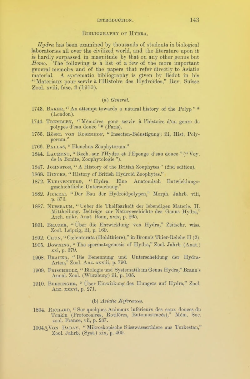 Bibliography or Hydra. Hydra has been examined by thousands of students in biological laboratories all over the civilized world, and the literature upon it is hardly surpassed in magnitude by that on any other genus but Homo. The following is a list of a few of the more important general memoirs and of the papers that refer directly to Asiatic material. A systematic bibliography is given by Bedot in his “ Materiaux pour servir a lTIistoire des Hydroi'des,” Kev. Suisse Zool. xviii, fasc. 2 (1910). (a) General. 1743. Baker, “ An attempt towards a natural history of the Polyp ” * (London). 1744. Trembley, “ Mumoires pour servir a l’histoire d’un genre de polypes d’eau douce ”* (Paris). 1755. RoSel yon Roseniiof, “ Insecten-Belustigung: iii, Hist. Poly- porum.” 1766. Pallas, “ Elenchus Zoophytorum.” 1844. Laurent, “ Rech. sur l’Hydre et l’Eponge d’eau douce ”(“ Voy. de la Bonite, Zoophytologie ”). 1847. Johnston, “ A History of the British Zoophytes ” (2nd edition). 1868. Hincks, “ History of British Hydroid Zoophytes.” 1872. Kleinenberg, “ Hydra. Eine Anatomisch Entwicklungs- geschichtliche Untersuchung.” 1882. Jickeli, “Der Bau der Hydroidpolypen,” Morph. Jalirb. viii, p. 373. 1887. Nussbaum, “Ueber die Theilbarkeit der lebendigen Materie. II. Mittheilung. Beitrage zur Naturgeschichte des Genus Hydra,” Arch. mikr. Anat. Bonn, xxix, p. 265. 1891. Brauer, “Uber die Entwicklung von Hydra,” Zeitschr. wiss. Zool. Leipzig, lii, p. 169. 1892. Chun, “Coelenterata (Hohlthiere),” in Bronn’s Thier-Reichs II (2). 1905. Downing, “The spermatogenesis of Hydra,” Zool. Jahrb. (Anat.) xxi, p. 379. 1908. Brauer, “ Die Benennung und Unterscheidung der Hydra- Arten,” Zool. Anz. xxxiii, p. 790. 1909. Frischiiolz, “ Biologie und Systematik im Genus Hydra,” Braun's Annal. Zool. (Wurzburg) iii, p. 105. 1910. Berninger, “ liber Einwirkung des Hungers auf Hydra,” Zool. Anz. xxxvi, p. 271. (b) Asiatic References. 1894. Richard, “ Sur quelques Animaux infbrieurs des eaux douces du Tonkin (Protozoaires, Rotiferes, Entomostrac^s),” Mem. Soc. zool. France, vii, p. 237. 1904.^Von Daday, “ Mikroskopisclie Siisswasserthiere aus Turkestan,” Zool. Jahrb. (Syst.) xix, p. 469.