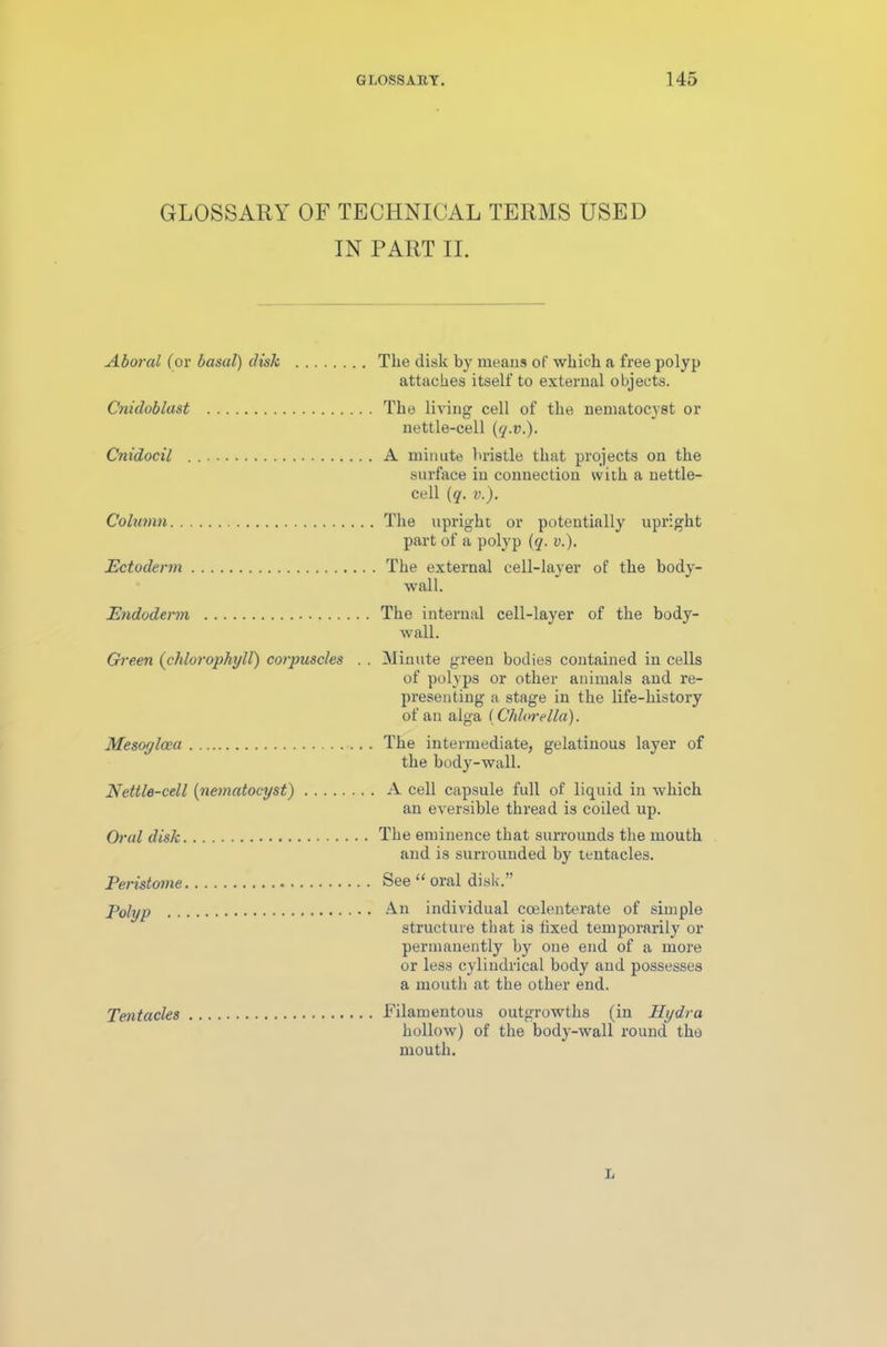 GLOSSARY OF TECHNICAL TERMS USED IN PART II. Aborcil (or basal) disk Cnidoblast Cnidocil Column Ectoderm Endoderm Green (chlorophyll) corpuscles . . Mesoylcea Nettle-cell (nematocyst) Oral disk Peristome Polyp Tentacles The disk by means of which a free polyp attaches itself to external objects. The living cell of the nematocyst or nettle-cell (q.v.). A minute bristle that projects on the surface in connection with a nettle- cell (q. v.). The upright or potentially upright part of a polyp (q. v.). The external cell-layer of the body- wall. The internal cell-layer of the body- wall. Minute green bodies contained in cells of polyps or other animals and re- presenting a stage in the life-history of an alga (Chlorella). The intermediate, gelatinous layer of the body-wall. A cell capsule full of liquid in which an eversible thread is coiled up. The eminence that surrounds the mouth and is surrounded by tentacles. See “ oral disk.” An individual coelenterate of simple structure that is fixed temporarily or permanently by one end of a more or less cylindrical body and possesses a mouth at the other end. Filamentous outgrowths (in Hydra hollow) of the body-wall round the mouth. L