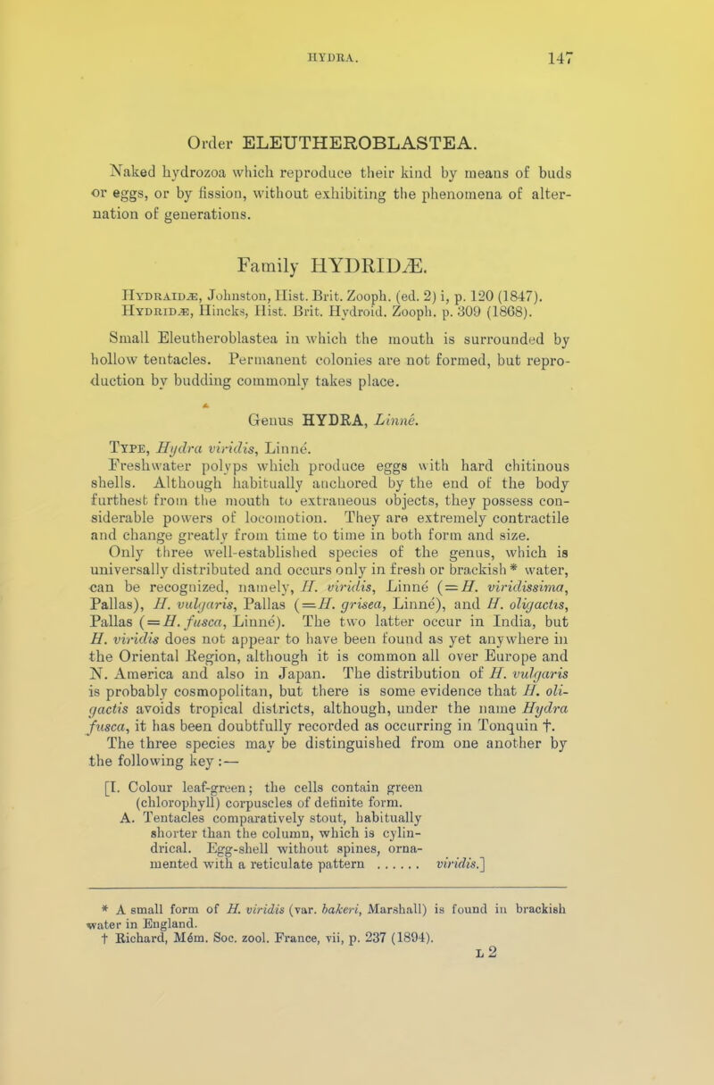 Order ELEUTHEROBLASTEA. Naked hydrozoa which reproduce their kind by ineaus of buds or eggs, or by fission, without exhibiting the phenomena of alter- nation of generations. Family HYDRID2E. IIydraid^e, Johnston, Hist. Brit. Zooph. (ed. 2) i, p. 120 (1847). Hydrid.e, Hincks, Hist. Brit. Hydroid. Zooph. p. 309 (18G8). Small Eleutheroblastea in which the mouth is surrounded by hollow tentacles. Permanent colonies are not formed, but repro- duction by budding commonly takes place. * Genus HYDRA, Linne. Type, Hydra viridis, Linne. Freshwater polyps which produce eggs with hard chitinous shells. Although habitually anchored by the end of the body furthest from the mouth to extraneous objects, they possess con- siderable powers of locomotion. They are extremely contractile and change greatly from time to time in both form and size. Only three well-established species of the genus, which is universally distributed and occurs only in fresh or brackish* water, can be recognized, namely, II. viridis, Linne { — II. viridissima, Pallas), II. vulgaris, Pallas (—H. grisea, Linne), and H. oligactis, Pallas (= H. fusca, Linne). The two latter occur in India, but H. viridis does not appear to have been found as yet anywhere in the Oriental Region, although it is common all over Europe and N. America and also in Japan. The distribution of H. vulgaris is probably cosmopolitan, but there is some evidence that H. oli- gactis avoids tropical districts, although, under the name Hydra fusca, it has been doubtfully recorded as occurring in Tonquin f. The three species may be distinguished from one another by the following key : — [I. Colour leaf-green; the cells contain green (chlorophyll) corpuscles of definite form. A. Tentacles comparatively stout, habitually shorter than the column, which is cylin- drical. Egg-shell without spines, orna- mented with a reticulate pattern viridis.'] * A small form of H. viridis (var. bakeri, Marshall) is found in brackish water in England. t Richard, M6m. Soc. zool. France, vii, p. 237 (1894). L 2