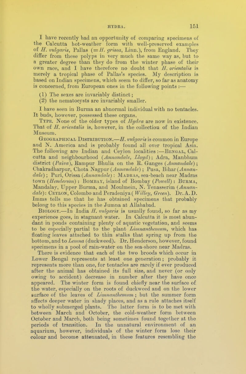I have recently had an opportunity of comparing specimens of the Calcutta hot-weather form with well-preserved examples of H. vulgaris, Pallas (=H. grisea, Linn.), from England. They differ from these polyps in very much the same way as, hut to a greater degree than they do from the winter phase of their own race, and I have therefore no doubt that H. orientalis is merely a tropical phase of Pallas’s species. My description is based on Indian specimens, which seem to differ, so far as anatomy is concerned, from European ones in the following points :— (1) The sexes are invariably distinct; (2) the nematocysts are invariably smaller. I have seen in Burma an abnormal individual with no tentacles. It buds, however, possessed these organs. Type. None of the older types of Hydra are now in existence. That of H. orientalis is, however, in the collection of the Indian Museum. Geographical Distribution.—H. vulgaris is common in Europe and N. America and is probably found all over tropical Asia. The following are Indian and Ceylon localities :—Bengal, Cal- cutta and neighbourhood (Annandale, Lloyd); Adra, Manbhum district (Paiva), Ram pur Bhulia on the R. Ganges (Annandale) ; Chakradharpur, Chota Nagpur (Annandale) ; Pusa, Bihar {Annan- dale) ; Puri, Orissa (Annandale) : Madras, sea-beach near Madras town (Henderson) : Bombay, island of Bombay (Powell) : Burma, Mandalay, Upper Burma, and Moulmein, N. Tenasserim {Annan- dale): Ceylon, Colombo and Peradeniya( Willey, Green). Dr. A.D. Imms tells me that he has obtained specimens that probably belong to this species in the Jumna at Allahabad. Biology.—In India H. vulgaris is usually found, so far as my experience goes, in stagnant water. In Calcutta it is most abun- dant in ponds containing plenty of aquatic vegetation, and seems to be especially partial to the plant Limnanthemum, which has floating leaves attached to thin stalks that spring up from the bottom, and to Lemna (duckweed). Dr. Henderson, however, found specimens in a pool of rain-water on the sea-shore near Madras. There is evidence that each of the two broods which occur in Lower Bengal represents at least one generation; probably it represents more than one, for tentacles are rarely if ever produced after the animal has obtained its full size, and never (or only owing to accident) decrease in number after they have once appeared. The winter form is found chiefly near the surface of the water, especially on the roots of duckweed and on the lower surface of the leaves of Limnanthemum; but the summer form affects deeper water in shady places, and as a rule attaches itself to wholly submerged plants. The latter form is to be met with between March and October, the cold-weather form between October and March, both being sometimes found together at the periods of transition. In the unnatural environment of an aquarium, however, individuals of the winter form lose their colour and become attenuated, in these features resembling the